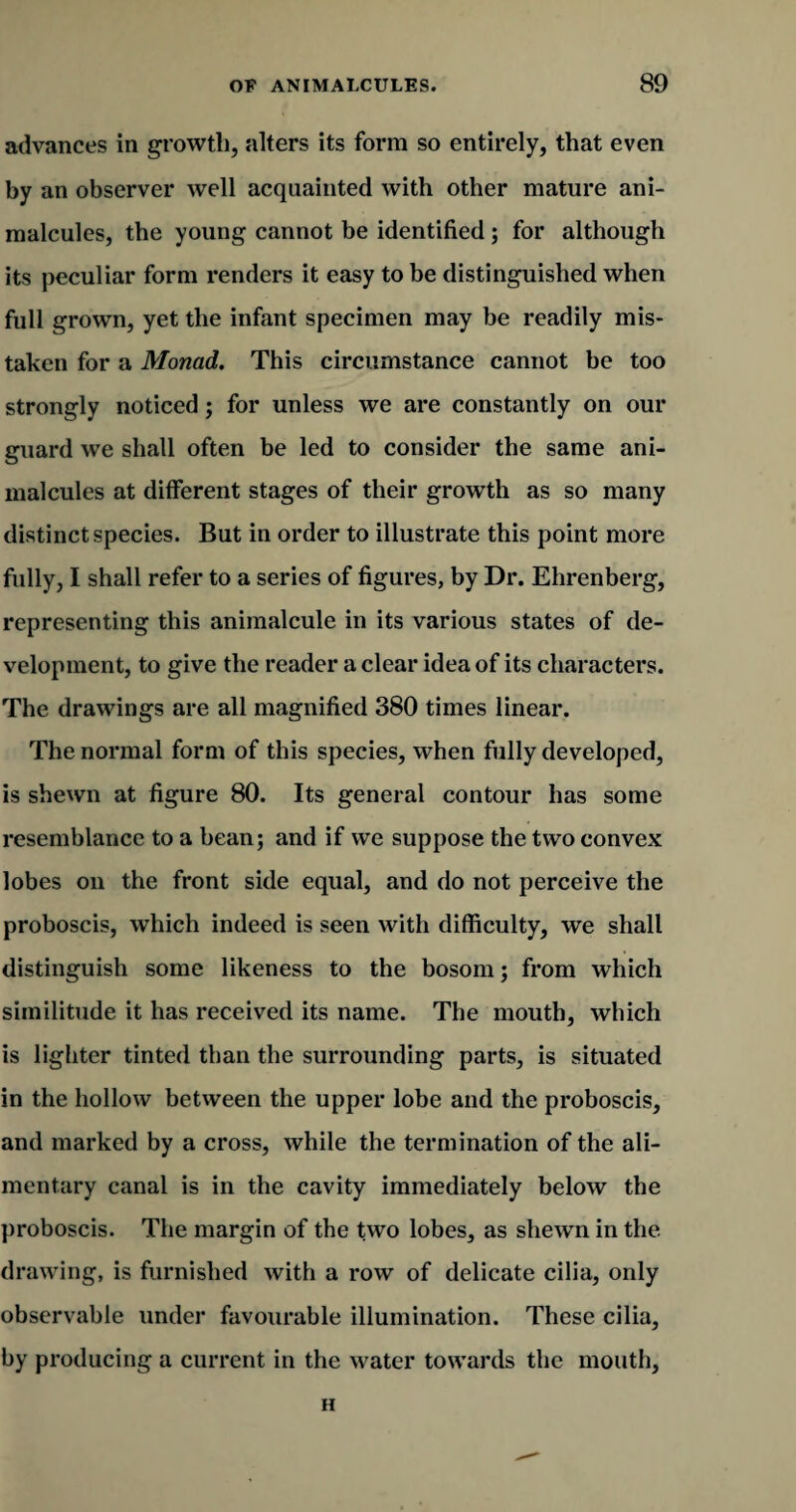 advances in growth, alters its form so entirely, that even by an observer well acquainted with other mature ani¬ malcules, the young cannot be identified ; for although its peculiar form renders it easy to be distinguished when full grown, yet the infant specimen may be readily mis¬ taken for a Monad. This circumstance cannot be too strongly noticed; for unless we are constantly on our guard we shall often be led to consider the same ani¬ malcules at different stages of their growth as so many distinct species. But in order to illustrate this point more fully, I shall refer to a series of figures, by Dr. Ehrenberg, representing this animalcule in its various states of de¬ velopment, to give the reader a clear idea of its characters. The drawings are all magnified 380 times linear. The normal form of this species, when fully developed, is shewn at figure 80. Its general contour has some resemblance to a bean; and if we suppose the two convex lobes on the front side equal, and do not perceive the proboscis, which indeed is seen with difficulty, we shall distinguish some likeness to the bosom; from which similitude it has received its name. The mouth, which is lighter tinted than the surrounding parts, is situated in the hollow between the upper lobe and the proboscis, and marked by a cross, while the termination of the ali¬ mentary canal is in the cavity immediately below the proboscis. The margin of the two lobes, as shewn in the drawing, is furnished with a row of delicate cilia, only observable under favourable illumination. These cilia, by producing a current in the water towards the mouth, H