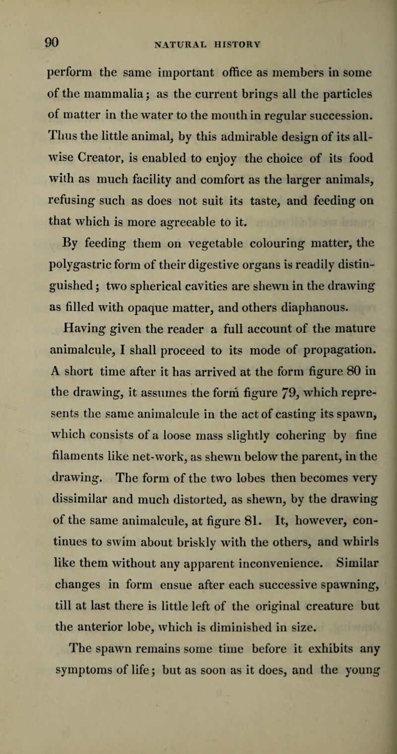 perform the same important office as members in some of the mammalia; as the current brings all the particles of matter in the water to the mouth in regular succession. Thus the little animal, by this admirable design of its all¬ wise Creator, is enabled to enjoy the choice of its food with as much facility and comfort as the larger animals, refusing such as does not suit its taste, and feeding on that which is more agreeable to it. By feeding them on vegetable colouring matter, the polygastric form of their digestive organs is readily distin¬ guished ; two spherical cavities are shewn in the drawing as filled with opaque matter, and others diaphanous. Having given the reader a full account of the mature animalcule, I shall proceed to its mode of propagation. A short time after it has arrived at the form figure 80 in the drawing, it assumes the form figure 79, which repre¬ sents the same animalcule in the act of casting its spawn, which consists of a loose mass slightly cohering by fine filaments like net-work, as shewn below the parent, in the drawing. The form of the two lobes then becomes very dissimilar and much distorted, as shewn, by the drawing of the same animalcule, at figure 81. It, however, con¬ tinues to swim about briskly with the others, and whirls like them without any apparent inconvenience. Similar changes in form ensue after each successive spawning, till at last there is little left of the original creature but the anterior lobe, which is diminished in size. The spawn remains some time before it exhibits any symptoms of life; but as soon as it does, and the young