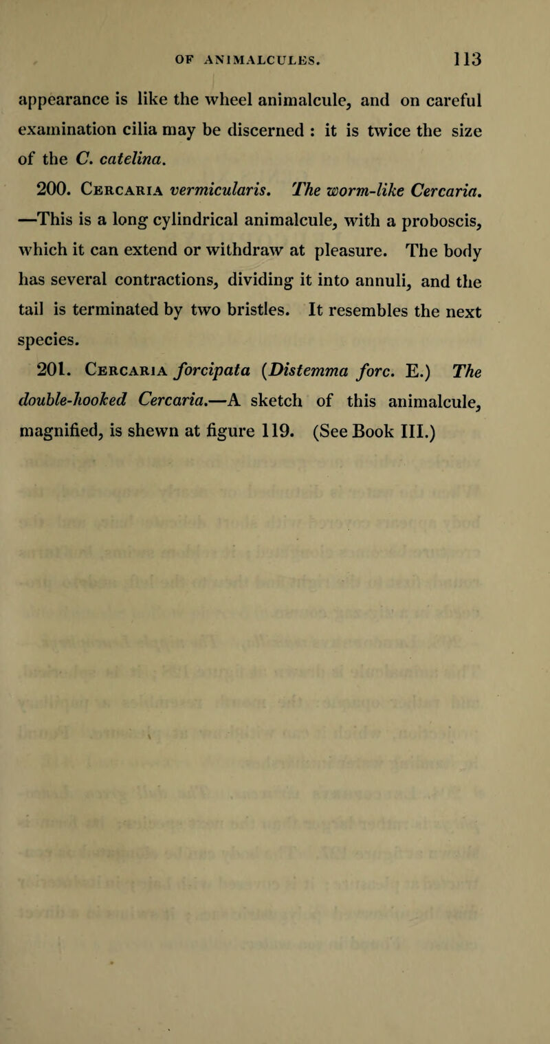 appearance is like the wheel animalcule, and on careful examination cilia may be discerned : it is twice the size of the C. catelina. 200. Cercaria vermicularis. The worm-like Cercaria. —This is a long cylindrical animalcule, with a proboscis, which it can extend or withdraw at pleasure. The body has several contractions, dividing it into annuli, and the tail is terminated by two bristles. It resembles the next species. 201. Cercaria forcipata (Distemma fore. E.) The double-hooked Cercaria.—A sketch of this animalcule, magnified, is shewn at figure 119. (See Book III.)