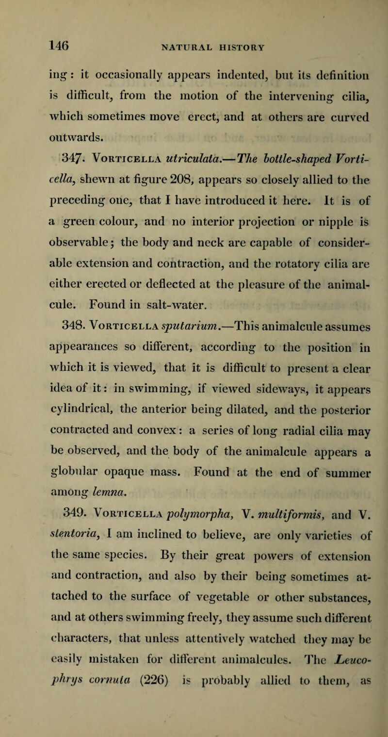 mg: it occasionally appears indented, but its definition is difficult, from the motion of the intervening cilia, which sometimes move erect, and at others are curved outwards. 347. Vorticella utriculata.—The bottle-shaped Vorti- cella, shewn at figure 208, appears so closely allied to the preceding one, that I have introduced it here. It is of a green colour, and no interior projection or nipple is observable; the body and neck are capable of consider¬ able extension and contraction, and the rotatory cilia are either erected or deflected at the pleasure of the animal¬ cule. Found in salt-water. 348. Vorticella sputarium.—This animalcule assumes appearances so different, according to the position in which it is viewed, that it is difficult to present a clear idea of it: in swimming, if viewed sideways, it appears cylindrical, the anterior being dilated, and the posterior contracted and convex : a series of long radial cilia may be observed, and the body of the animalcule appears a globular opaque mass. Found at the end of summer among lemna. 349. Vorticella polymorpha, V. multiformis, and V. slentoria, I am inclined to believe, are only varieties of the same species. By their great powers of extension and contraction, and also by their being sometimes at¬ tached to the surface of vegetable or other substances, and at others swimming freely, they assume such different characters, that unless attentively watched they may be easily mistaken for different animalcules. The Leuco- phnjs cornuta (226) is probably allied to them, as