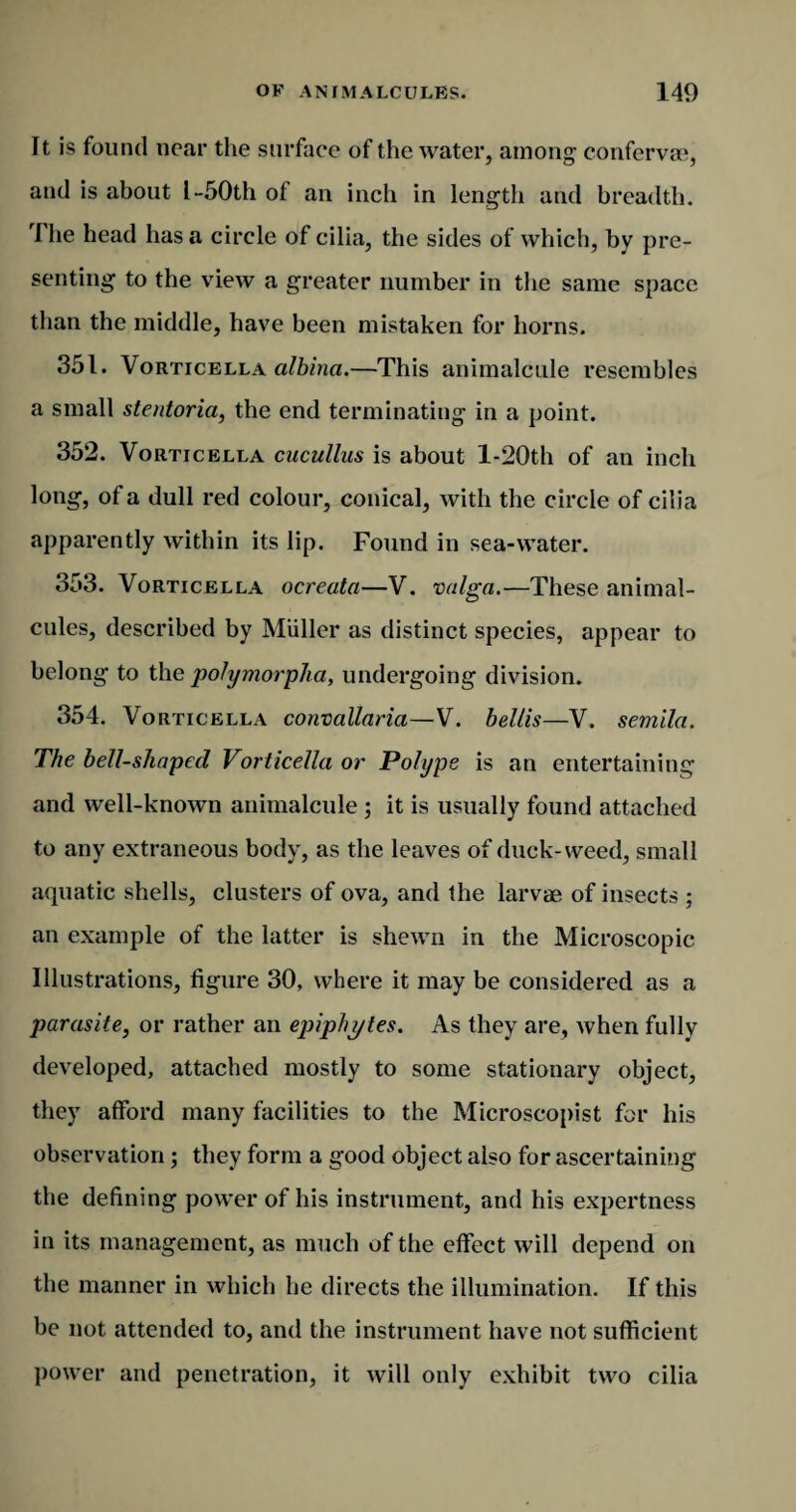It is found near the surface of the water, among confervae, and is about l-50th of an inch in length and breadth. rl he head has a circle of cilia, the sides of which, by pre¬ senting to the view a greater number in the same space than the middle, have been mistaken for horns. 351. Vorticella albinci.—This animalcule resembles a small stentoria, the end terminating in a point. 352. Vorticella cucullus is about l-20th of an inch long, of a dull red colour, conical, with the circle of cilia apparently within its lip. Found in sea-water. 353. Vorticella ocreata—V. valga.—These animal¬ cules, described by Muller as distinct species, appear to belong to the polymorpha, undergoing division. 354. Vorticella convallaria—V. bellis—V. semila. The bell-shaped Vorticella or Polype is an entertaining and well-known animalcule ; it is usually found attached to any extraneous body, as the leaves of duck-weed, small aquatic shells, clusters of ova, and the larvae of insects ; an example of the latter is shewn in the Microscopic Illustrations, figure 30, where it may be considered as a parasite, or rather an epiphytes. As they are, when fully developed, attached mostly to some stationary object, they afford many facilities to the Microscopist for his observation; they form a good object also for ascertaining the defining power of his instrument, and his expertness in its management, as much of the effect will depend on the manner in which he directs the illumination. If this be not attended to, and the instrument have not sufficient power and penetration, it will only exhibit two cilia