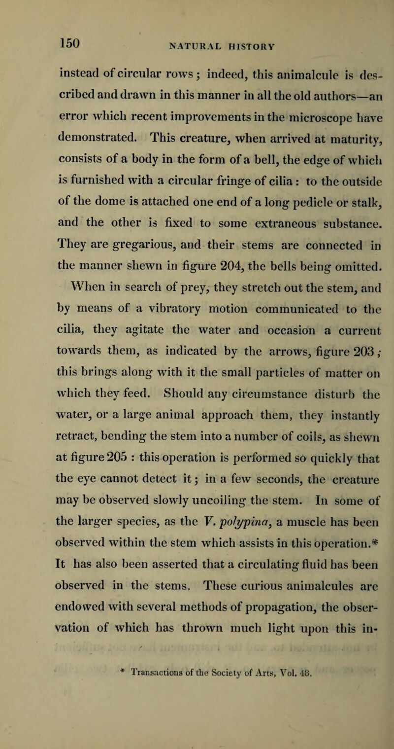 instead of circular rows ; indeed, this animalcule is des¬ cribed and drawn in this manner in all the old authors—an error which recent improvements in the microscope have demonstrated. This creature, when arrived at maturity, consists of a body in the form of a bell, the edge of which is furnished with a circular fringe of cilia : to the outside of the dome is attached one end of a long pedicle or stalk, and the other is fixed to some extraneous substance. They are gregarious, and their stems are connected in the manner shewn in figure 204, the bells being omitted. When in search of prey, they stretch out the stem, and by means of a vibratory motion communicated to the cilia, they agitate the water and occasion a current towards them, as indicated by the arrows, figure 203 ,• this brings along with it the small particles of matter on which they feed. Should any circumstance disturb the water, or a large animal approach them, they instantly retract, bending the stem into a number of coils, as shewn at figure 205 : this operation is performed so quickly that the eye cannot detect it; in a few seconds, the creature may be observed slowly uncoiling the stem. In some of the larger species, as the V. polypina, a muscle has been observed within the stem which assists in this operation.* It has also been asserted that a circulating fluid has been observed in the stems. These curious animalcules are endowed with several methods of propagation, the obser¬ vation of which has thrown much light upon this in- * Transactions of the Society of Arts, Vol. 48.