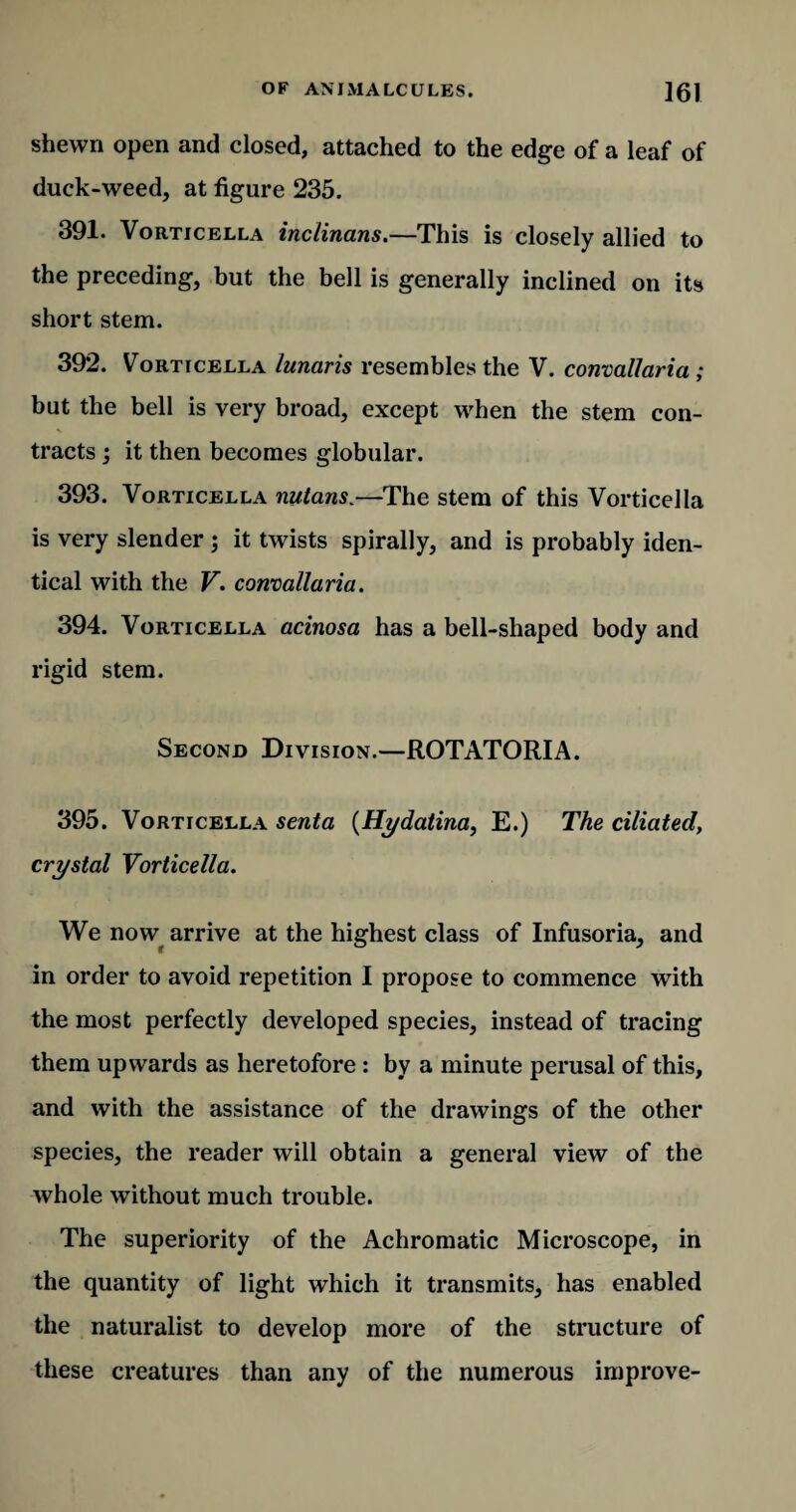 shewn open and closed, attached to the edge of a leaf of duck-weed, at figure 235. 391. Vorticella inclinans.—This is closely allied to the preceding, but the bell is generally inclined on its short stem. 392. Vorticella lunaris resembles the V. convallaria ; but the bell is very broad, except when the stem con¬ tracts ; it then becomes globular. 393. Vorticella nutans.—The stem of this Vorticella is very slender ; it twists spirally, and is probably iden¬ tical with the V. convallaria. 394. Vorticella acinosa has a bell-shaped body and rigid stem. Second Division.—ROTATORIA. 395. Vorticella senta (Hydatina, E.) The ciliated, crystal Vorticella. We now arrive at the highest class of Infusoria, and in order to avoid repetition I propose to commence with the most perfectly developed species, instead of tracing them upwards as heretofore : by a minute perusal of this, and with the assistance of the drawings of the other species, the reader will obtain a general view of the whole without much trouble. The superiority of the Achromatic Microscope, in the quantity of light which it transmits, has enabled the naturalist to develop more of the structure of these creatures than any of the numerous improve-