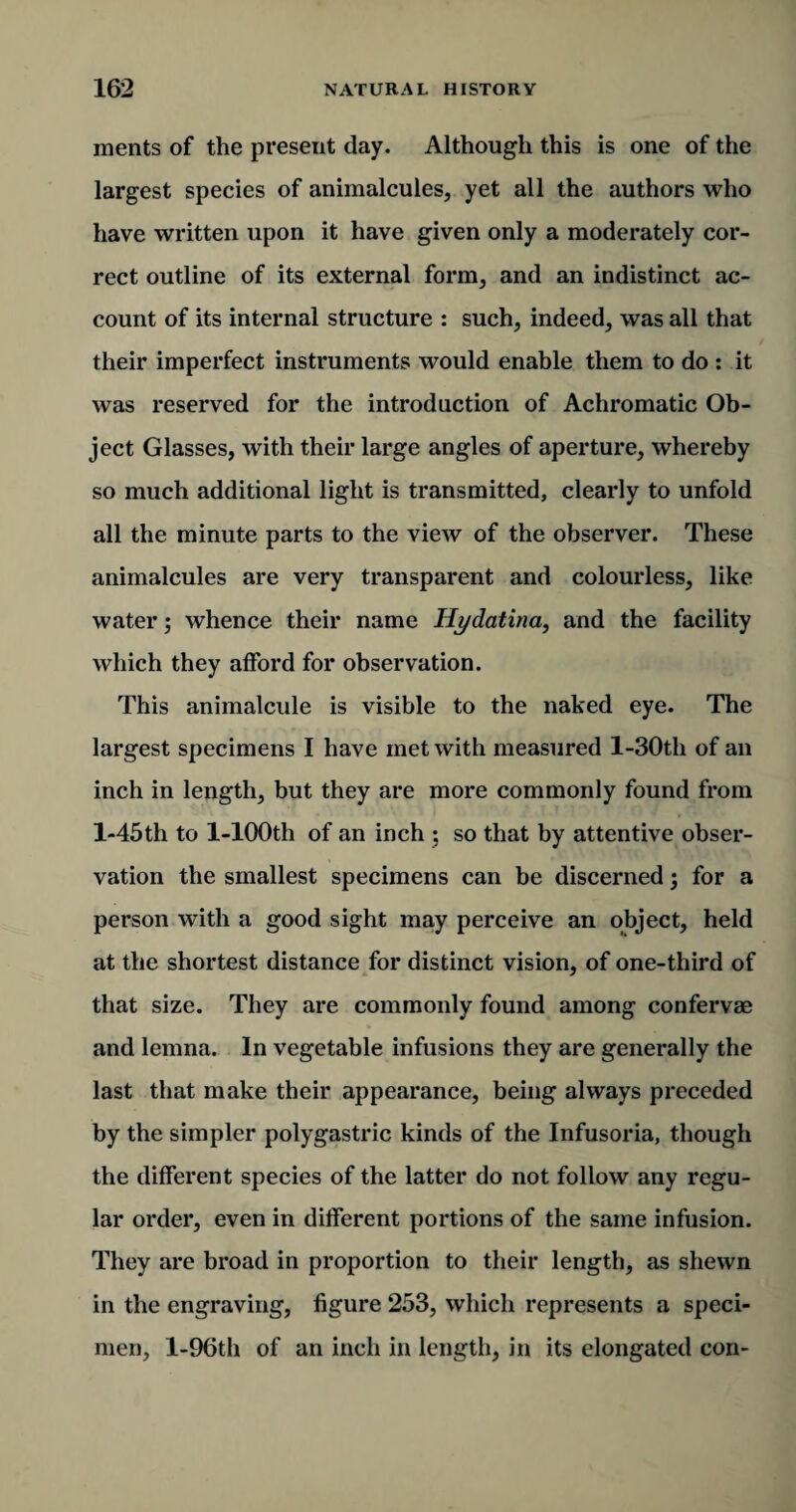 ments of the present day. Although this is one of the largest species of animalcules, yet all the authors who have written upon it have given only a moderately cor¬ rect outline of its external form, and an indistinct ac¬ count of its internal structure : such, indeed, was all that their imperfect instruments would enable them to do : it was reserved for the introduction of Achromatic Ob¬ ject Glasses, with their large angles of aperture, whereby so much additional light is transmitted, clearly to unfold all the minute parts to the view of the observer. These animalcules are very transparent and colourless, like water; whence their name Hydatina, and the facility which they afford for observation. This animalcule is visible to the naked eye. The largest specimens I have met with measured l-30th of an inch in length, but they are more commonly found from l-45th to l-100th of an inch ; so that by attentive obser¬ vation the smallest specimens can be discerned; for a person with a good sight may perceive an object, held at the shortest distance for distinct vision, of one-third of that size. They are commonly found among confervae and lemna. In vegetable infusions they are generally the last that make their appearance, being always preceded by the simpler polygastric kinds of the Infusoria, though the different species of the latter do not follow any regu¬ lar order, even in different portions of the same infusion. They are broad in proportion to their length, as shewn in the engraving, figure 253, which represents a speci¬ men, l-96th of an inch in length, in its elongated con-