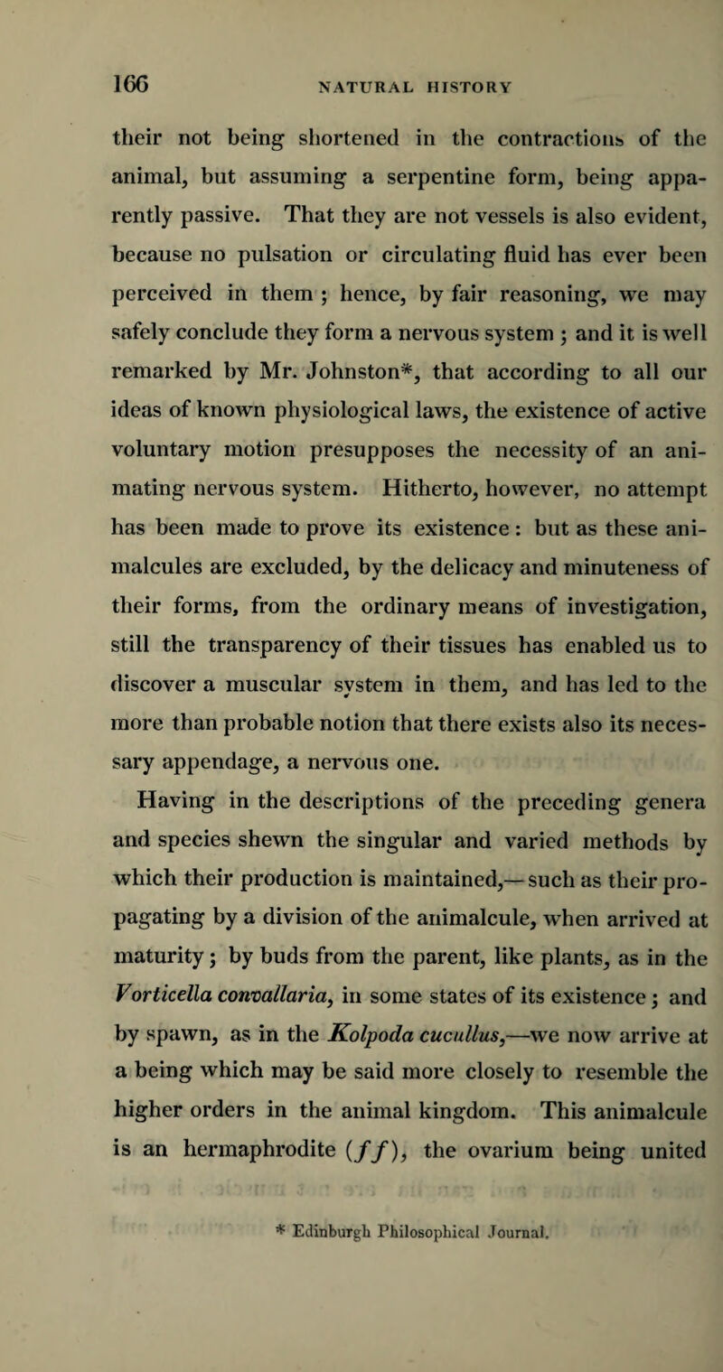 16G their not being shortened in the contractions of the animal, but assuming a serpentine form, being appa¬ rently passive. That they are not vessels is also evident, because no pulsation or circulating fluid has ever been perceived in them ; hence, by fair reasoning, we may safely conclude they form a nervous system ; and it is well remarked by Mr. Johnston*, that according to all our ideas of known physiological laws, the existence of active voluntary motion presupposes the necessity of an ani¬ mating nervous system. Hitherto, however, no attempt has been made to prove its existence : but as these ani¬ malcules are excluded, by the delicacy and minuteness of their forms, from the ordinary means of investigation, still the transparency of their tissues has enabled us to discover a muscular system in them, and has led to the more than probable notion that there exists also its neces¬ sary appendage, a nervous one. Having in the descriptions of the preceding genera and species shewn the singular and varied methods by which their production is maintained,—such as their pro¬ pagating by a division of the animalcule, when arrived at maturity; by buds from the parent, like plants, as in the Vorticella convallaria, in some states of its existence; and by spawn, as in the Kolpoda cucullus,—we now arrive at a being which may be said more closely to resemble the higher orders in the animal kingdom. This animalcule is an hermaphrodite (//), the ovarium being united * Edinburgh Philosophical Journal.