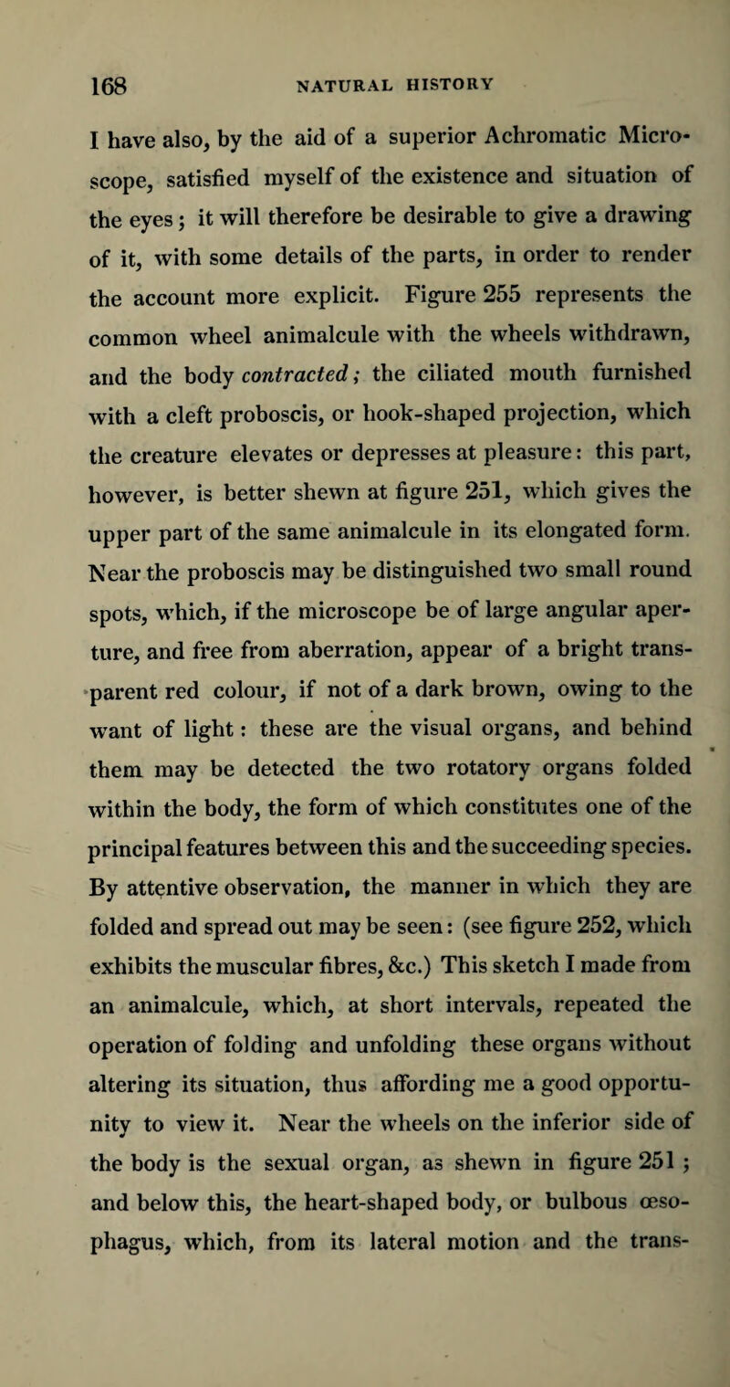 I have also, by the aid of a superior Achromatic Micro¬ scope, satisfied myself of the existence and situation of the eyes; it will therefore be desirable to give a drawing of it, with some details of the parts, in order to render the account more explicit. Figure 255 represents the common wheel animalcule with the wheels withdrawn, and the body contracted; the ciliated mouth furnished with a cleft proboscis, or hook-shaped projection, which the creature elevates or depresses at pleasure: this part, however, is better shewn at figure 251, which gives the upper part of the same animalcule in its elongated form. Near the proboscis may be distinguished two small round spots, which, if the microscope be of large angular aper¬ ture, and free from aberration, appear of a bright trans¬ parent red colour, if not of a dark brown, owing to the want of light: these are the visual organs, and behind them may be detected the two rotatory organs folded within the body, the form of which constitutes one of the principal features between this and the succeeding species. By attentive observation, the manner in which they are folded and spread out may be seen: (see figure 252, which exhibits the muscular fibres, &c.) This sketch I made from an animalcule, which, at short intervals, repeated the operation of folding and unfolding these organs without altering its situation, thus affording me a good opportu¬ nity to view it. Near the wheels on the inferior side of the body is the sexual organ, as shewn in figure 251 ; and below this, the heart-shaped body, or bulbous oeso¬ phagus, which, from its lateral motion and the trails-