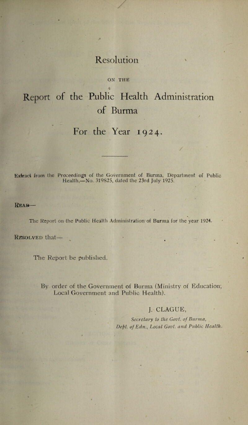 Resolution V ON THE Report of the Public Health Administration of Burma / For the Year 1924. / Extract from the Proceedings of the Government of Burma, Department of Public Health,—No. 319S25, dated the 23rd July 1925. Kean The Report on the Public Health Administration of Burma for the year 1924. Resolved that— % 1 The Report be published. By order of the Government of Burma (Ministry of Education; Local Government and Public Health). J. CLAGUE, Secretary to the Govt, of Burma, Dept. ofEdn., Local Govt, and Public Health.