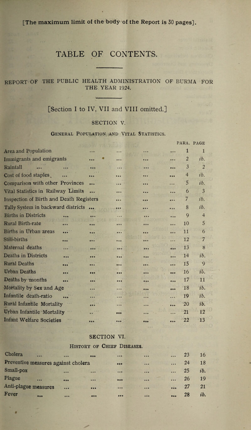 TABLE OF CONTENTS. REPORT OF THE PUBLIC HEALTH ADMINISTRATION OF BURMA FOR THE YEAR 1924. [Section I to IV, VII and VIII omitted.] SECTION V. General Population and Vital Statistics. Area and Population Immigrants and emigrants Rainfall Cost of food staples, Comparison with other Provinces ... Vital Statistics in Railway Limits ... Inspection of Birth and Death Registers Tally System in backward districts ... Births in Districts Rural Birth-rate Births in Urban areas Still-births Maternal deaths Deaths in Districts ... ... Rural Deaths Urban Deaths ... ... Deaths by months Mortality by Sex and Age Infantile death-ratio ... Rural Infantile Mortality Urban Infantile Mortality Infant Welfare Societies PARA. 1 2 3 4 5 6 7 8 9 10 11 12 , 13 14 15 16 17 18 19 20 21 22 PAGE 1 ib. 2 ib. ib. 3 ib. ib. 4 5 6 7 8 ib. 9 ib. 11 ib. ib. ib. 12 13 SECTION VI. History of Chief Diseases. Cholera Preventive measures against cholera Small-pox p^gue Anti-plague measures Fever 23 24 25 26 27 28 16 18 ib. 19 21 ib.
