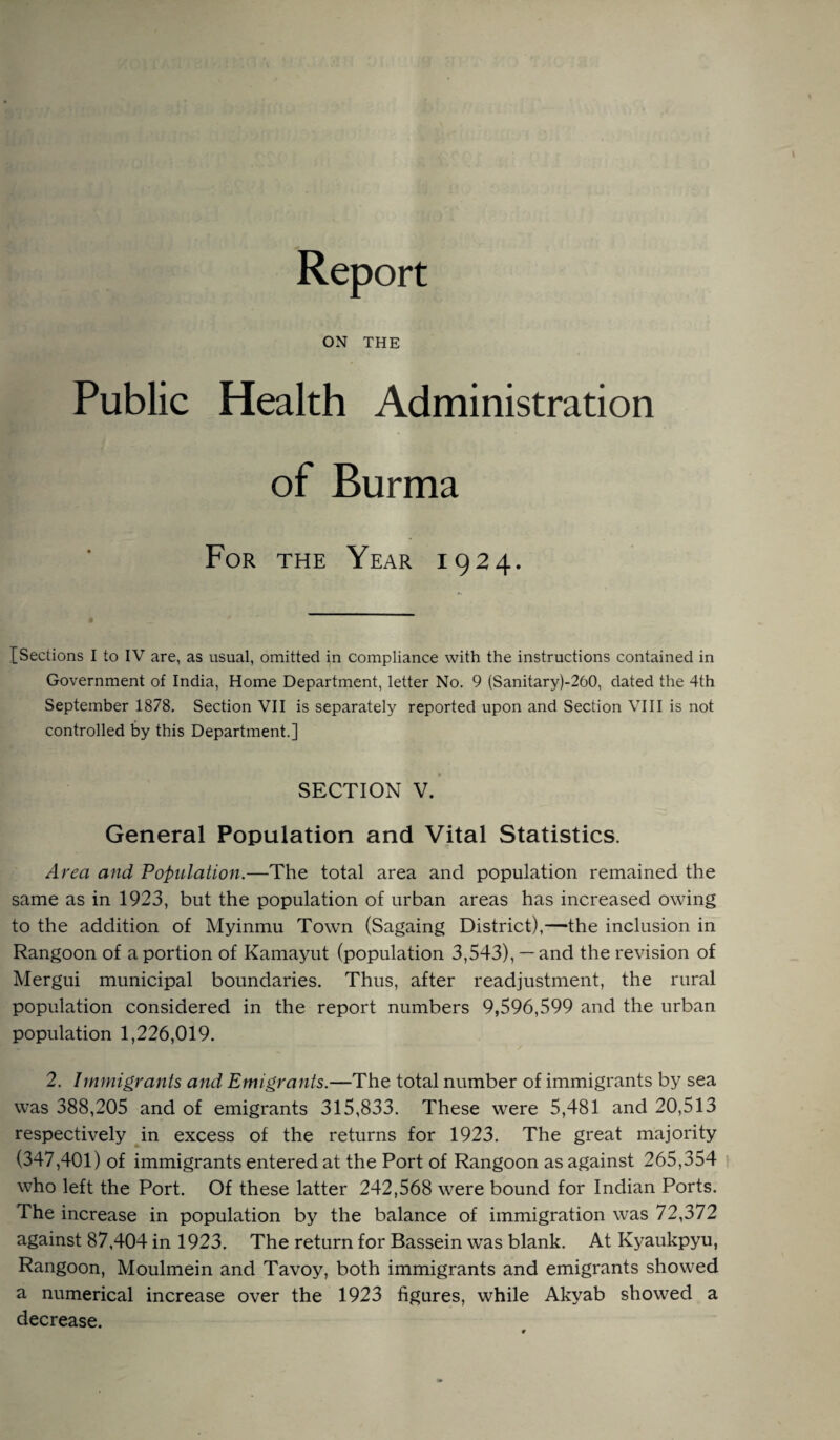 Report ON THE Public Health Administration of Burma For the Year 1924. [Sections I to IV are, as usual, omitted in compliance with the instructions contained in Government of India, Home Department, letter No. 9 (Sanitary)-260, dated the 4th September 1878. Section VII is separately reported upon and Section VIII is not controlled by this Department.] SECTION V. General Population and Vital Statistics. Area and Population.—The total area and population remained the same as in 1923, but the population of urban areas has increased owing to the addition of Myinmu Town (Sagaing District),—the inclusion in Rangoon of a portion of Kamayut (population 3,543), —and the revision of Mergui municipal boundaries. Thus, after readjustment, the rural population considered in the report numbers 9,596,599 and the urban population 1,226,019. 2. Immigrants and Emigrants.—The total number of immigrants by sea was 388,205 and of emigrants 315,833. These were 5,481 and 20,513 respectively in excess of the returns for 1923. The great majority (347,401) of immigrants entered at the Port of Rangoon as against 265,354 who left the Port. Of these latter 242,568 were bound for Indian Ports. The increase in population by the balance of immigration was 72,372 against 87,404 in 1923. The return for Bassein was blank. At Kyaukpyu, Rangoon, Moulmein and Tavoy, both immigrants and emigrants showed a numerical increase over the 1923 figures, while Akvab showed a decrease.