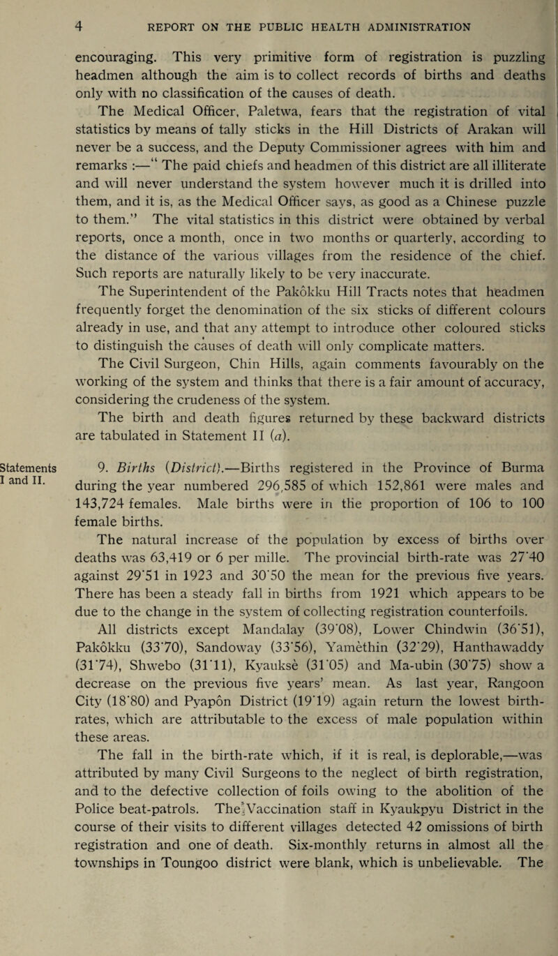 encouraging. This very primitive form of registration is puzzling headmen although the aim is to collect records of births and deaths only with no classification of the causes of death. The Medical Officer, Paletwa, fears that the registration of vital statistics by means of tally sticks in the Hill Districts of Arakan will never be a success, and the Deputy Commissioner agrees with him and remarks :—“ The paid chiefs and headmen of this district are all illiterate and will never understand the system however much it is drilled into them, and it is, as the Medical Officer says, as good as a Chinese puzzle to them.” The vital statistics in this district were obtained by verbal reports, once a month, once in two months or quarterly, according to the distance of the various villages from the residence of the chief. Such reports are naturally likely to be very inaccurate. The Superintendent of the Pakokku Hill Tracts notes that headmen frequently forget the denomination of the six sticks of different colours already in use, and that any attempt to introduce other coloured sticks to distinguish the causes of death will only complicate matters. The Civil Surgeon, Chin Hills, again comments favourably on the working of the system and thinks that there is a fair amount of accuracy, considering the crudeness of the system. The birth and death figures returned by these backward districts are tabulated in Statement II (a). 9. Births {District).—Births registered in the Province of Burma during the year numbered 296;585 of which 152,861 were males and 143,724 females. Male births were in the proportion of 106 to 100 female births. The natural increase of the population by excess of births over deaths was 63,419 or 6 per mille. The provincial birth-rate was 27’40 against 29'51 in 1923 and 30'50 the mean for the previous five years. There has been a steady fall in births from 1921 which appears to be due to the change in the system of collecting registration counterfoils. All districts except Mandalay (39'08), Lower Chindwin (36*51), Pakokku (3370), Sandoway (33'56), Yamethin (32*29), Hanthawaddy (3174), Shwebo (31'll), Kyaukse (31'05) and Ma-ubin (3075) show a decrease on the previous five years’ mean. As last year, Rangoon City (18*80) and Pyapon District (19*19) again return the lowest birth¬ rates, which are attributable to the excess of male population within these areas. The fall in the birth-rate which, if it is real, is deplorable,—was attributed by many Civil Surgeons to the neglect of birth registration, and to the defective collection of foils owing to the abolition of the Police beat-patrols. The*Vaccination staff in Kyaukpyu District in the course of their visits to different villages detected 42 omissions of birth registration and one of death. Six-monthly returns in almost all the townships in Toungoo district were blank, which is unbelievable. The
