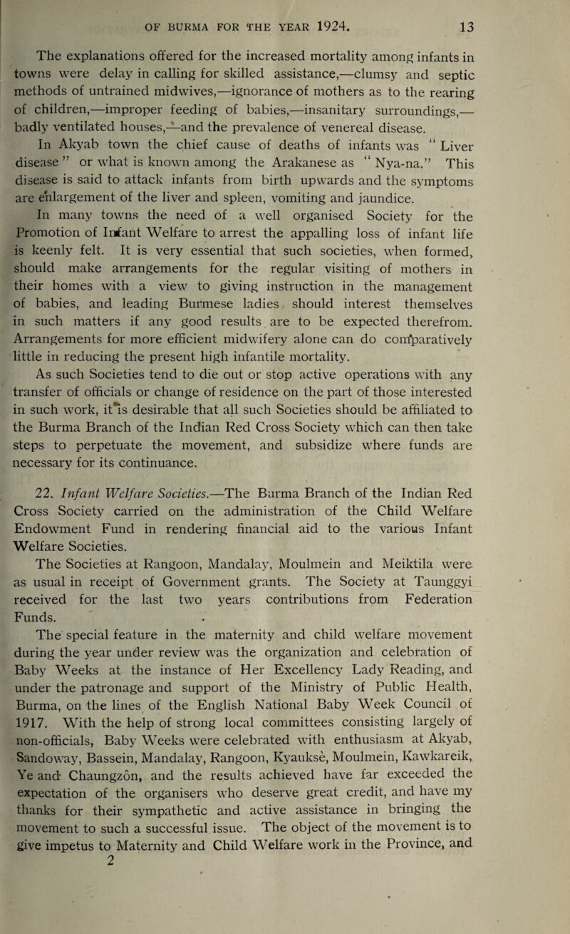 The explanations offered for the increased mortality among infants in towns were delay in calling for skilled assistance,—clumsy and septic methods of untrained midwives,—ignorance of mothers as to the rearing of children,—improper feeding of babies,—insanitary surroundings,— badly ventilated houses,—and the prevalence of venereal disease. In Akyab town the chief cause of deaths of infants was “ Liver disease ” or what is known among the Arakanese as “ Nya-na.” This disease is said to attack infants from birth upwards and the symptoms are enlargement of the liver and spleen, vomiting and jaundice. In many towns the need of a well organised Society for the Promotion of Irrfant Welfare to arrest the appalling loss of infant life is keenly felt. It is very essential that such societies, when formed, should make arrangements for the regular visiting of mothers in their homes with a view to giving instruction in the management of babies, and leading Burmese ladies should interest themselves in such matters if any good results are to be expected therefrom. Arrangements for more efficient midwifery alone can do com'paratively little in reducing the present high infantile mortality. As such Societies tend to die out or stop active operations with any transfer of officials or change of residence on the part of those interested in such work, it*is desirable that all such Societies should be affiliated to the Burma Branch of the Indian Red Cross Society which can then take steps to perpetuate the movement, and subsidize where funds are necessary for its continuance. 22. Infant Welfare Societies.—The Burma Branch of the Indian Red Cross Society carried on the administration of the Child Welfare Endowment Fund in rendering financial aid to the various Infant Welfare Societies. The Societies at Rangoon, Mandalay, Moulmein and Meiktila were as usual in receipt of Government grants. The Society at Taunggyi received for the last two years contributions from Federation Funds. The special feature in the maternity and child welfare movement during the year under review was the organization and celebration of Baby Weeks at the instance of Her Excellency Lady Reading, and under the patronage and support of the Ministry of Public Health, Burma, on the lines of the English National Baby Week Council of 1917. With the help of strong local committees consisting largely of non-officials, Baby Weeks wrere celebrated with enthusiasm at Akyab, Sandoway, Bassein, Mandalay, Rangoon, Kyankse, Moulmein, Kawkareik, Ye and Chaungzon, and the results achieved have far exceeded the expectation of the organisers who deserve great credit, and have my thanks for their sympathetic and active assistance in bringing the movement to such a successful issue. The object of the movement is to give impetus to Maternity and Child Welfare work in the Province, and 2