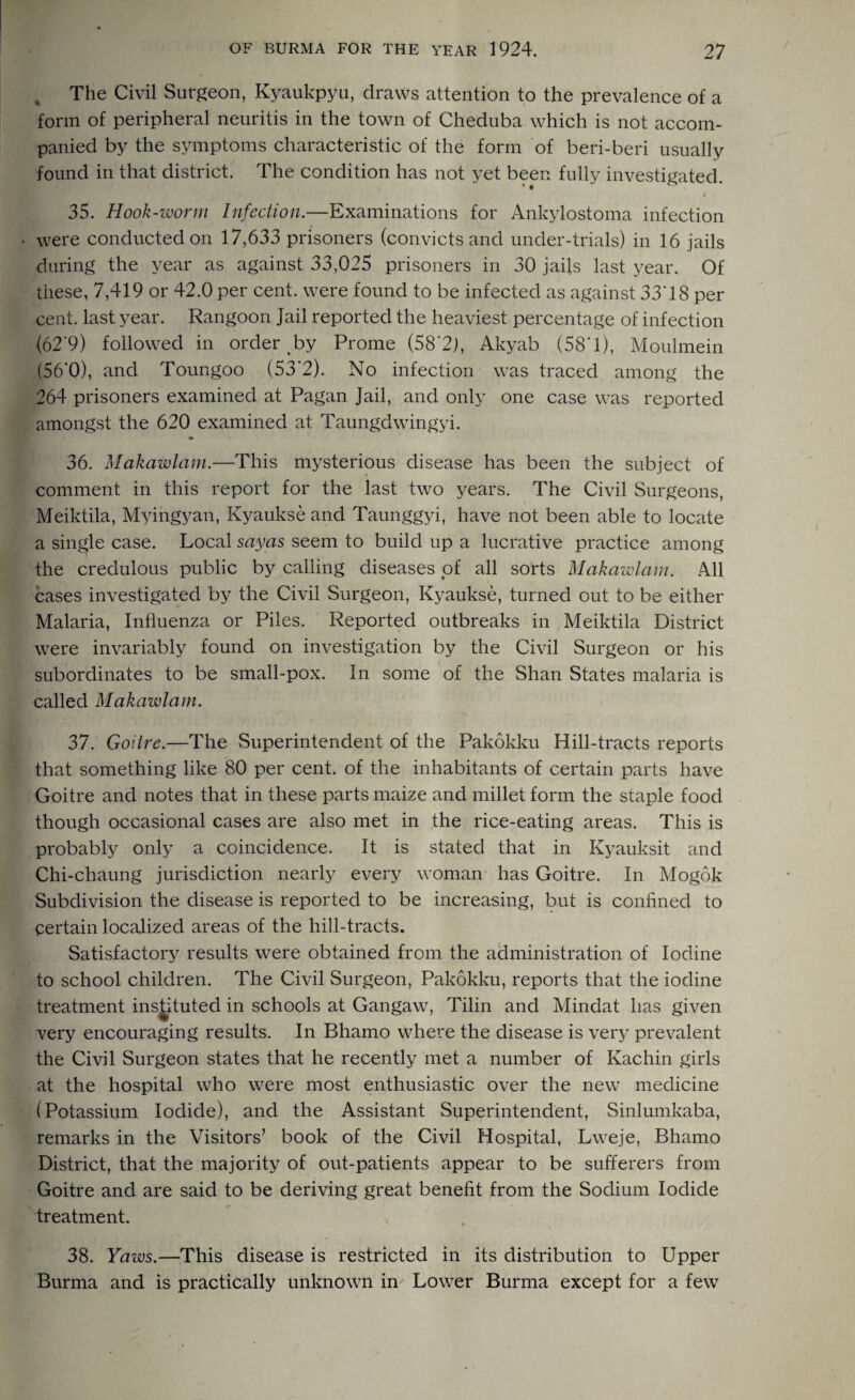 The Civil Surgeon, Kyaukpyu, draws attention to the prevalence of a form of peripheral neuritis in the town of Cheduba which is not accom¬ panied by the symptoms characteristic of the form of beri-beri usually found in that district. The condition has not yet been fully investigated. i 35. Hook-worm Infection.—Examinations for Ankylostoma infection . were conducted on 17,633 prisoners (convicts and under-trials) in 16 jails during the year as against 33,025 prisoners in 30 jails last year. Of these, 7,419 or 42.0 per cent, were found to be infected as against 33T8 per cent, last year. Rangoon Jail reported the heaviest percentage of infection (62’9) followed in order by Prome (58*2), Akyab (58* 1), Moulmein (56*0), and Toungoo (53'2). No infection was traced among the 264 prisoners examined at Pagan Jail, and only one case was reported amongst the 620 examined at Taungdwingyi. 36. Makawlam.—This mysterious disease has been the subject of comment in this report for the last two years. The Civil Surgeons, Meiktila, Myingyan, Kyaukse and Taunggyi, have not been able to locate a single case. Local sayas seem to build up a lucrative practice among the credulous public by calling diseases of all sorts Makawlam. .411 cases investigated by the Civil Surgeon, Kyaukse, turned out to be either Malaria, Influenza or Piles. Reported outbreaks in Meiktila District were invariably found on investigation by the Civil Surgeon or his subordinates to be small-pox. In some of the Shan States malaria is called Makawlam. 37. Goitre.—The Superintendent of the Pakokku Hill-tracts reports that something like 80 per cent, of the inhabitants of certain parts have Goitre and notes that in these parts maize and millet form the staple food though occasional cases are also met in the rice-eating areas. This is probably only a coincidence. It is stated that in Kyauksit and Chi-chaung jurisdiction nearly every woman has Goitre. In Mogok Subdivision the disease is reported to be increasing, but is confined to certain localized areas of the hill-tracts. Satisfactory results were obtained from the administration of Iodine to school children. The Civil Surgeon, Pakokku, reports that the iodine treatment instituted in schools at Gangaw, Tilin and Mindat lias given very encouraging results. In Bhamo where the disease is very prevalent the Civil Surgeon states that he recently met a number of Kachin girls at the hospital who were most enthusiastic over the new medicine (Potassium Iodide), and the Assistant Superintendent, Sinlumkaba, remarks in the Visitors’ book of the Civil Hospital, Lweje, Bhamo District, that the majority of out-patients appear to be sufferers from Goitre and are said to be deriving great benefit from the Sodium Iodide treatment. 38. Yaws.—This disease is restricted in its distribution to Upper Burma and is practically unknown in Lower Burma except for a few