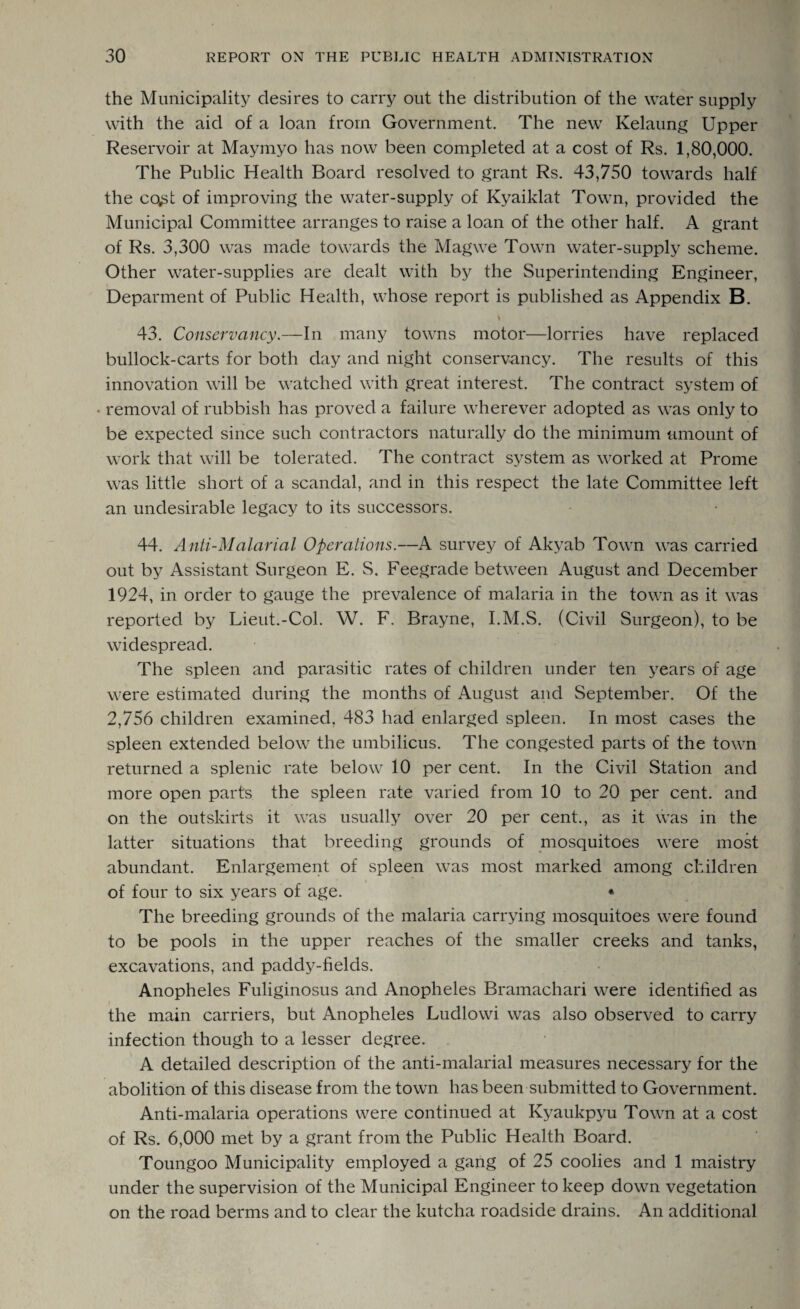 the Municipality desires to carry out the distribution of the water supply with the aid of a loan from Government. The new Kelaung Upper Reservoir at Maymyo has now been completed at a cost of Rs. 1,80,000. The Public Health Board resolved to grant Rs. 43,750 towards half the co^t of improving the water-supply of Kyaiklat Town, provided the Municipal Committee arranges to raise a loan of the other half. A grant of Rs. 3,300 was made towards the Magwe Town water-supply scheme. Other water-supplies are dealt with by the Superintending Engineer, Deparment of Public Health, whose report is published as Appendix B. 4 43. Conservancy.—In many towns motor—lorries have replaced bullock-carts for both day and night conservancy. The results of this innovation will be watched with great interest. The contract system of • removal of rubbish has proved a failure wherever adopted as was only to be expected since such contractors naturally do the minimum amount of work that will be tolerated. The contract system as worked at Prome was little short of a scandal, and in this respect the late Committee left an undesirable legacy to its successors. 44. Anti-Malarial Operations.—A survey of Akyab Town was carried out by Assistant Surgeon E. S. Feegrade between August and December 1924, in order to gauge the prevalence of malaria in the town as it was reported by Lieut.-Col. W. F. Brayne, I.M.S. (Civil Surgeon), to be widespread. The spleen and parasitic rates of children under ten years of age were estimated during the months of August and September. Of the 2,756 children examined, 483 had enlarged spleen. In most cases the spleen extended below the umbilicus. The congested parts of the town returned a splenic rate below 10 per cent. In the Civil Station and more open parts the spleen rate varied from 10 to 20 per cent, and on the outskirts it was usually over 20 per cent., as it was in the latter situations that breeding grounds of mosquitoes were most abundant. Enlargement of spleen was most marked among children of four to six years of age. • The breeding grounds of the malaria carrying mosquitoes were found to be pools in the upper reaches of the smaller creeks and tanks, excavations, and paddy-fields. Anopheles Fuliginosus and Anopheles Bramachari were identified as the main carriers, but Anopheles Ludlowi was also observed to carry infection though to a lesser degree. A detailed description of the anti-malarial measures necessary for the abolition of this disease from the town has been submitted to Government. Anti-malaria operations were continued at Kyaukpyu Town at a cost of Rs. 6,000 met by a grant from the Public Health Board. Toungoo Municipality employed a gang of 25 coolies and 1 maistry under the supervision of the Municipal Engineer to keep down vegetation on the road berms and to clear the kutcha roadside drains. An additional