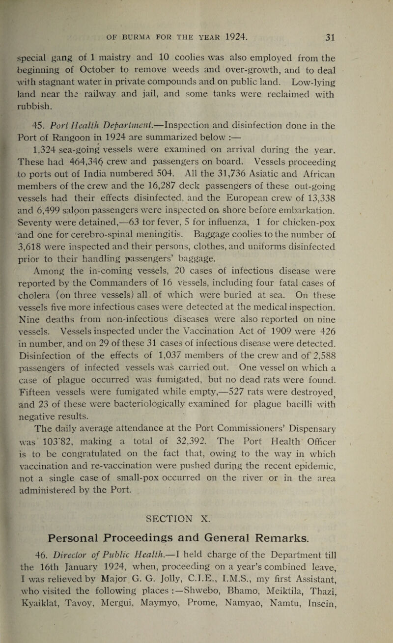 special gang of 1 maistry and 10 coolies was also employed from the beginning of October to remove weeds and over-growth, and to deal with stagnant water in private compounds and on public land. Low-lying land near the railway and jail, and some tanks were reclaimed with rubbish. 45. Port Health Department.—Inspection and disinfection done in the Port of Rangoon in 1924 are summarized below :— s 1,324 sea-going vessels were examined on arrival during the year. These had 464,346 crew and passengers on board. Vessels proceeding to ports out of India numbered 504. All the 31,736 Asiatic and African members of the crew and the 16,287 deck passengers of these out-going vessels had their effects disinfected, and the European crew of 13,338 and 6,499 saloon passengers were inspected on shore before embarkation. Seventy were detained,—63 tor fever, 5 for influenza, 1 for chicken-pox and one for cerebro-spinal meningitis. Baggage coolies to the number of 3,618 were inspected and their persons, clothes, and uniforms disinfected prior to their handling passengers’ baggage. Among the in-coming vessels, 20 cases of infectious disease were reported by the Commanders of 16 vessels, including four fatal cases of cholera (on three vessels) all of which were buried at sea. On these vessels live more infectious cases were detected at the medical inspection. Nine deaths from non-infectious diseases were also reported on nine vessels. Vessels inspected under the Vaccination Act of 1909 were 426 in number, and on 29 of these 31 cases of infectious disease were detected. Disinfection of the effects of 1,037 members of the crew and of 2,588 passengers of infected vessels was carried out. One vessel on which a case of plague occurred was fumigated, but no dead rats were found. Fifteen vessels were fumigated while empty,—527 rats were destroyed^ and 23 of these were bacteriologically examined for plague bacilli with negative results. The daily average attendance at the Port Commissioners’ Dispensary was 103’82, making a total of 32,392. The Port Health Officer is to be congratulated on the fact that, owing to the way in which vaccination and re-vaccination were pushed during the recent epidemic, not a single case of small-pox occurred on the river or in the area administered by the Port. SECTION X. Personal Proceedings and General Remarks. 46. Director of Public Health.—I held charge of the Department till the 16th January 1924, when, proceeding on a year’s combined leave, I was relieved by Major G. G. Jolly, C.I.E., I.M.S., my first Assistant, who visited the following places Shwebo, Bhamo, Meiktila, Thazi, Kyaiklat, Tavoy, Mergui, Maymyo, Prome, Namyao, Namtu, Insein,
