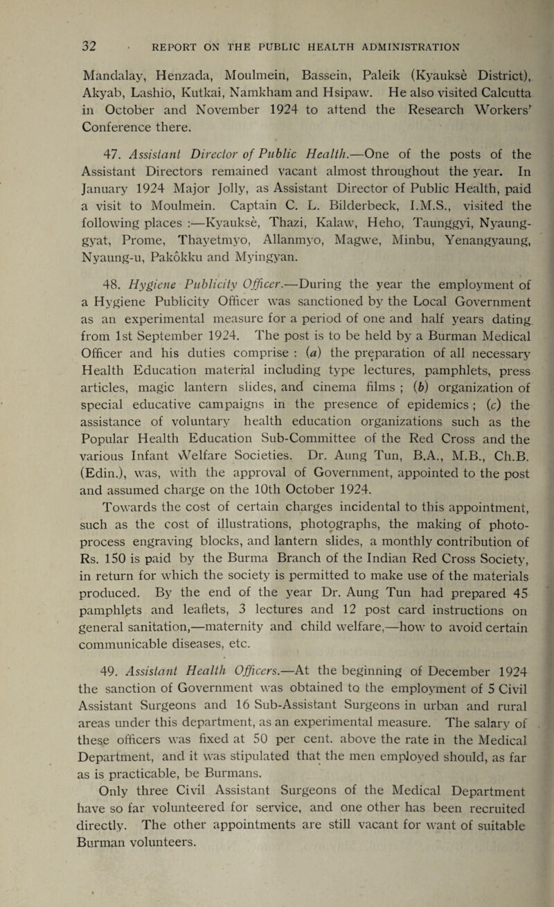 Mandalay, Henzada, Moulmein, Bassein, Paleik (Kyaukse District), Akyab, Lashio, Kutkai, Namkham and Hsipaw. He also visited Calcutta in October and November 1924 to attend the Research Workers’ Conference there. 47. Assistant Director of Public Health.—One of the posts of the Assistant Directors remained vacant almost throughout the year. In January 1924 Major Jolly, as Assistant Director of Public Health, paid a visit to Moulmein. Captain C. L. Bilderbeck, I.M.S., visited the following places :—Kyaukse, Thazi, Kalaw, Heho, Taunggyi, Nyaung- gyat, Prome, Thayetmyo, Allanmyo, Magwe, Minbu, Yenangyaung, Nyaung-u, Pakokku and Myingyan. 48. Hygiene Publicity Officer.—’During the year the employment of a Hygiene Publicity Officer was sanctioned by the Local Government as an experimental measure for a period of one and half years dating from 1st September 1924. The post is to be held by a Burman Medical Officer and his duties comprise : (a) the preparation of all necessary Health Education material including type lectures, pamphlets, press articles, magic lantern slides, and cinema films ; (b) organization of special educative campaigns in the presence of epidemics ; (c) the assistance of voluntary health education organizations such as the Popular Health Education Sub-Committee of the Red Cross and the various Infant Welfare Societies. Dr. Aung Tun, B.A., M.B., Ch.B. (Edin.), was, with the approval of Government, appointed to the post and assumed charge on the 10th October 1924. Towards the cost of certain charges incidental to this appointment, such as the cost of illustrations, photographs, the making of photo¬ process engraving blocks, and lantern slides, a monthly contribution of Rs. 150 is paid by the Burma Branch of the Indian Red Cross Society, in return for which the society is permitted to make use of the materials produced. By the end of the year Dr. Aung Tun had prepared 45 pamphlets and leaflets, 3 lectures and 12 post card instructions on general sanitation,—maternity and child welfare,—how to avoid certain communicable diseases, etc. i 49. Assistant Health Officers.—At the beginning of December 1924 the sanction of Government was obtained to the employment of 5 Civil Assistant Surgeons and 16 Sub-Assistant Surgeons in urban and rural areas under this department, as an experimental measure. The salary of these officers was fixed at 50 per cent, above the rate in the Medical Department, and it was stipulated that the men employed should, as far as is practicable, be Burmans. Only three Civil Assistant Surgeons of the Medical Department have so far volunteered for service, and one other has been recruited directly. The other appointments are still vacant for want of suitable Burman volunteers.