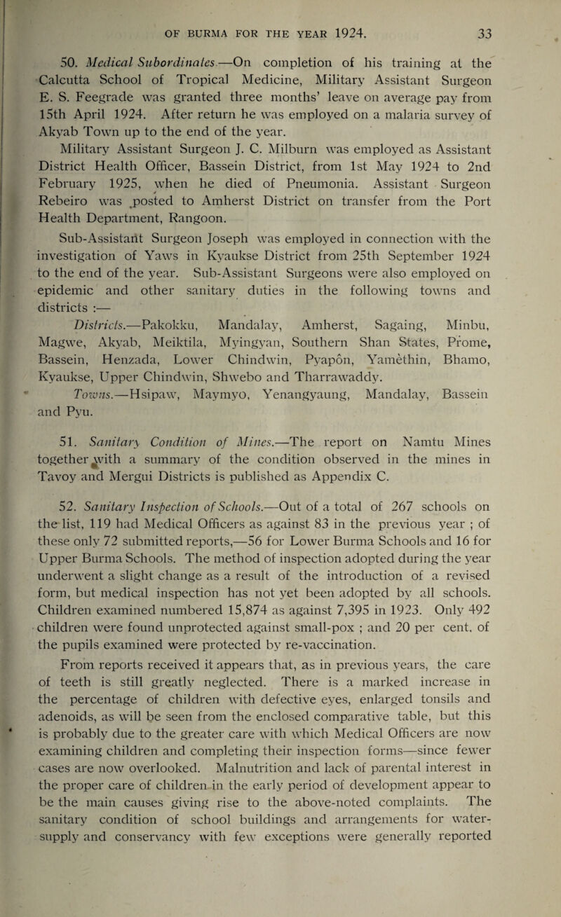 50. Medical Subordinates.—On completion of his training at the Calcutta School of Tropical Medicine, Military Assistant Surgeon E. S. Feegrade was granted three months’ leave on average pay from 15th April 1924. After return he was employed on a malaria survey of Akyab Town up to the end of the year. Military Assistant Surgeon J. C. Milburn was employed as Assistant District Health Officer, Bassein District, from 1st May 1924 to 2nd February 1925, when he died of Pneumonia. Assistant Surgeon Rebeiro was ^posted to Amherst District on transfer from the Port Health Department, Rangoon. Sub-Assistant Surgeon Joseph was employed in connection with the investigation of Yaws in Kyaukse District from 25th September 1924 to the end of the year. Sub-Assistant Surgeons were also employed on epidemic and other sanitary duties in the following towns and districts :— Districts.—Pakokku, Mandalay, Amherst, Sagaing, Minbu, Magwe, Akyab, Meiktila, Myingyan, Southern Shan States, Prome, Bassein, Henzada, Lower Chindwin, Pyapon, Yamethin, Bhamo, Kyaukse, Upper Chindwin, Shwebo and Tharrawaddy. Towns.—Hsipaw, Maymyo, Yenangyaung, Mandalay, Bassein and Pyu. 51. Sanitary Condition of Mines.—The report on Namtu Mines together with a summary of the condition observed in the mines in Tavoy and Mergui Districts is published as Appendix C. 52. Sanitary Inspection o f Schools.—Out of a total of 267 schools on the list, 119 had Medical Officers as against 83 in the previous year ; of these only 72 submitted reports,—56 for Lower Burma Schools and 16 for Upper Burma Schools. The method of inspection adopted during the year underwent a slight change as a result of the introduction of a revised form, but medical inspection has not yet been adopted by all schools. Children examined numbered 15,874 as against 7,395 in 1923. Only 492 children were found unprotected against small-pox ; and 20 per cent, of the pupils examined were protected by re-vaccination. From reports received it appears that, as in previous years, the care of teeth is still greatly neglected. There is a marked increase in the percentage of children with defective eyes, enlarged tonsils and adenoids, as will be seen from the enclosed comparative table, but this is probably due to the greater care with which Medical Officers are now examining children and completing their inspection forms—since fewer cases are now overlooked. Malnutrition and lack of parental interest in the proper care of children in the early period of development appear to be the main causes giving rise to the above-noted complaints. The sanitary condition of school buildings and arrangements for water- supply and conservancy with few exceptions were generally reported