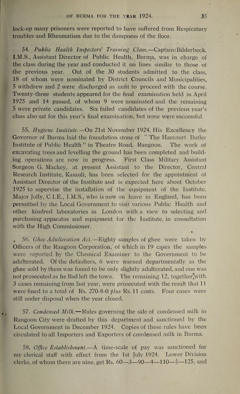 lock-up many prisoners were reported to have suffered from Respiratory troubles and Rheumatism due to the dampness of the floor. ■ft • % S'* 54. Public Health Inspectors' Training Class.—Captain I Bilderbeck, I.M.S., Assistant Director of Public Health, Burma, was in charge of the class during the year and conducted it on lines similar to those of the previous year. Out of the 30 students admitted to the class, 18 of whom were nominated by District Councils and Municipalities, 5 withdrew and 2 were discharged as unfit to proceed with the course. Twenty-three students appeared for the final examination held in April 1925 and 14 passed, of whom 9 were nominated and the remaining 5 were private candidates. Six failed candidates of the previous year’s class also sat for this year’s final examination, but none were successful. 55. Hygiene Institute.—On 21st November 1924, His Excellency the Governor of Burma laid the foundation stone of “ The Harcourt Butler Institute of Public Health ” in Theatre Road, Rangoon. The work of excavating trees and levelling the ground has been completed and build¬ ing operations are now in progress. First Class Military Assistant Surgeon G. Mackey, at present Assistant to the Director, Central Research Institute, Kasauli, has been selected for the appointment of Assistant Director of the Institute and is expected here about October 1925 to supervise the installation of the equipment of the Institute. Major Jolly, C l.E., I.M.S., who is now on leave in England, has been permitted by the Local Government to visit various Public Health and other kindred laboratories in London with a view to selecting and purchasing apparatus and equipment for the Institute, in consultation with the High Commissioner. • , 56. Ghee Adulteration Act.—Eighty samples of ghee were taken by Officers of the Rangoon Corporation, of which in 19 cases the samples were reported by the Chemical Examiner to the Government to be adulterated. Of the defaulters, 6 were warned departmentally as the ghee sold by them was found to be only slightly adulterated, and one was not prosecuted as he had left the town. The remaining 12, together*with 3 cases remaining from last year, were prosecuted with the result that 11 were fined to a total of Rs. 270-8-0 plus Rs. 11 costs. Four cases were still under disposal when the year closed. 57. Condensed Milk.—Rules governing the sale of condensed milk in Rangoon City were drafted by this department and sanctioned by the Local Government in December 1924. Copies of these rules have been circulated to all Importers and Exporters of condensed milk in Burma. 58. Office Establishment.—A time-scale of pay was sanctioned for my clerical staff with effect from the 1st July 1924. Lower Division clerks, of whom there are nine, get Rs. 60—3—90—4—110—I—125, and