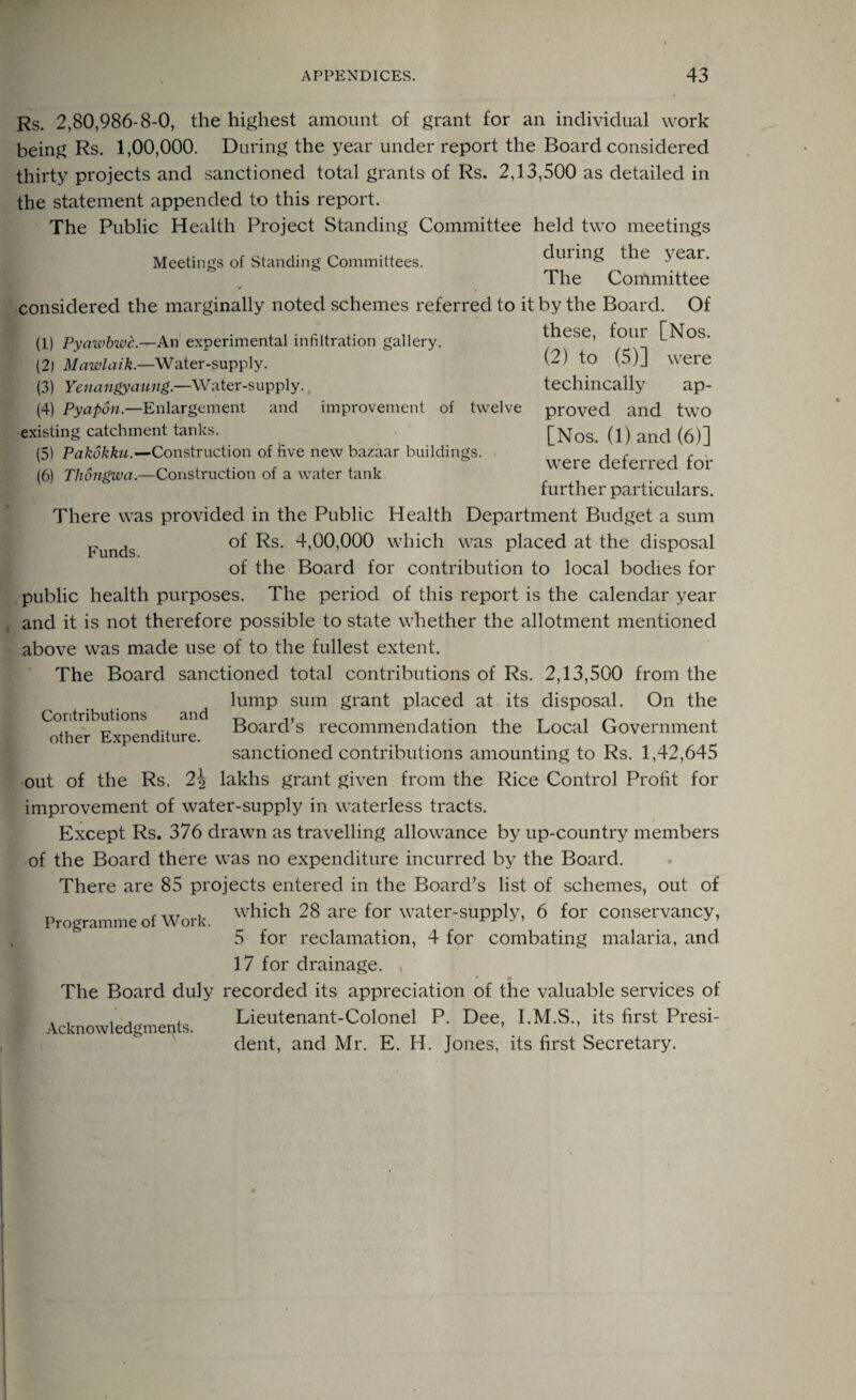 (1) Pyawbwc.—An experimental infiltration gallery. (2) Mawlaik.—Water-supply. (3) Yenangyaung.—Water-supply., (4) Pyapon.—Enlargement and improvement of existing catchment tanks. (5) Pakokku.—Construction of five new bazaar buildings. (6) Tliongwa— Construction of a water tank Rs. 2,80,986-8-0, the highest amount of grant for an individual work being Rs. 1,00,000. During the year under report the Board considered thirty projects and sanctioned total grants of Rs. 2,13,500 as detailed in the statement appended to this report. The Public Health Project Standing Committee held two meetings Meetings of Standing Committees. ^ury eai • The Committee considered the marginally noted schemes referred to it by the Board. Of these, four [Nos. (2) to (5)] were techincally ap- twelve proved and two [Nos. (1) and (6)] were deferred for further particulars. There was provided in the Public Health Department Budget a sum Funds of Rs. 4,00,000 which was placed at the disposal of the Board for contribution to local bodies for public health purposes. The period of this report is the calendar year and it is not therefore possible to state whether the allotment mentioned above was made use of to the fullest extent. The Board sanctioned total contributions of Rs. 2,13,500 from the lump sum grant placed at its disposal. On the Board’s recommendation the Local Government sanctioned contributions amounting to Rs. 1,42,645 out of the Rs. 2\ lakhs grant given from the Rice Control Profit for improvement of water-supply in waterless tracts. Except Rs. 376 drawn as travelling allowance by up-country members of the Board there was no expenditure incurred by the Board. There are 85 projects entered in the Board’s list of schemes, out of which 28 are for water-supply, 6 for conservancy, 5 for reclamation, 4 for combating malaria, and 17 for drainage. * The Board duly recorded its appreciation of the valuable services of Lieutenant-Colonel P. Dee, I.M.S., its first Presi¬ dent, and Mr. E. H. Jones, its first Secretary. Contributions and other Expenditure. Programme of Work. Acknowledgments.