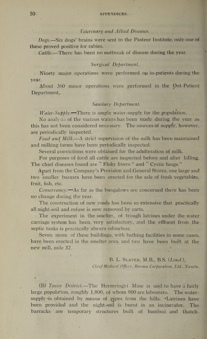 Veterinary and Allied Diseases. Dogs.—Six clods’ brains were sent to the Pasteur Institute, only one of these proved positive for rabies. Cattle.—There has been no outbreak of disease during the year. Surgical Department. Ninety major operations were performed on in-patients during the year. About 360 minor operations were performed in the Out-Patient Department. Sanitary Department. Water-Supply.—There is ample water-supply for the population. No analysis of the various waters has been made during the year as this has not been considered necessary. The sources of supply, however, / are periodically inspected. Food and Milk.—A strict supervision of the milk has been maintained and milking farms have been periodically inspected. Several convictions were obtained for the adulteration of milk. For purposes of food all cattle are inspected before and after killing. The chief diseases found are “ Fluky livers ” and “ Cystic lungs.” Apart from the Company’s Provision and General Stores, one large and two smaller bazaars have been erected for the sale of fresh vegetables, fruit, fish, etc. Conservancy.—As far as the bungalows are concerned there has been no change during the year. The construction of new roads has been so extensive that practically all night-soil and refuse is now removed by carts. The experiment in the smelter, of trough latrines under the water carriage system has been, very satisfactory, and the effluent from the Septic tanks is practically always odourless. Seven more of these buildings, with bathing facilities in some cases, have been erected in the smelter area, and two have been built at the new mill, mile 32. B. L. Slater, M.B., B.S. (Lond.), Chief Medical Officer, Burma Corporation, Ltd., Namtu. (B) Tavoy District.—The Hermvingyi Mine is said to have a fairly large population, roughly 1,800, of whom 800 are labourers. The water- supply -is obtained by means of pjpes from the hills. 'Latrines have been provided and the night-soil is burnt in an incinerator. The barracks are temporary structures built of bambeo and thatch.