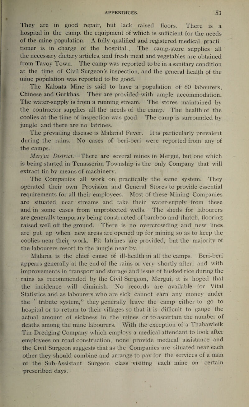 They are in good repair, but lack raised floors. There is a hospital in the camp, the equipment of which is sufficient for the needs of the mine population. A fully qualified and registered medical practi¬ tioner is in charge of the hospital.. The camp-store supplies all the necessary dietary articles, and fresh meat and vegetables are obtained from Tavoy Town. The camp was reported to be in a sanitary condition at the time of Civil Surgeon's inspection, and the general health of the mine population was reported to be good. The Kalonta Mine is said to have a population of 60 labourers, Chinese and Gurkhas. They are provided with ample accommodation. The water-supply is from a running stream. The stores maintained by the contractor supplies all the needs of the camp. The health of the coolies at the time of inspection was good. The camp is surrounded by jungle and there are no latrines. The prevailing disease is Malarial Fever. It is particularly prevalent during the rains. No cases of beri-beri were reported from any of the camps. Mergni District.—There are several mines in Mergui, but one which is being started in Tenasserim Township is the only Company that will extract tin by means of machinery. The Companies all work on practically the same system. They operated their own Provision and General Stores to provide essential requirements for all their employees. Most of these Mining Companies are situated near streams and take their water-supply from these and in some cases from unprotected wells. The sheds for labourers are generally temporary being constructed of bamboo and thatch, flooring raised well off the ground. There is no overcrowding and new lines are put up when new areas are opened up for mining so as to keep the coolies near their work. Pit latrines are provided, but the majority of the labourers resort to the jungle near by. Malaria is the chief cause of ill-health in all the camps. Beri-beri appears generally at the end of the rains or very shortly after, and with improvements in transport and storage and issue of husked rice during the rains as recommended by the Civil Surgeon, Mergui, it is hoped that the incidence will diminish. No records are available for Vital Statistics and as labourers who are sick cannot earn any money under the “ tribute system, they generally leave the camp either to go to hospital or to return to their villages so that it is difficult to gauge the actual amount of sickness in the mines or to ascertain the number of deaths among the mine labourers. With the exception of a Thabawleik Tin Dredging Company which employs a medical attendant to look after employees on road construction, none provide medical assistance and the Civil Surgeon suggests that as the Companies are situated near each other they should combine and arrange to pay for the services of a man of the Sub-Assistant Surgeon class visiting each mine on certain prescribed days.