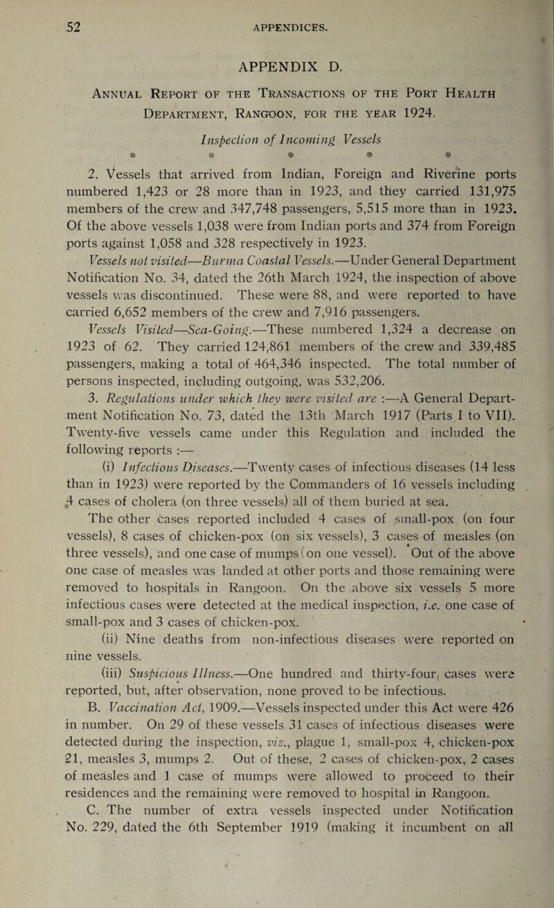 APPENDIX D. Annual Report of the Transactions of the Port Health Department, Rangoon, for the year 1924. Inspection of Incoming Vessels # # # # # 2. Vessels that arrived from Indian, Foreign and Riverine ports numbered 1,423 or 28 more than in 1923, and they carried 131,975 members of the crew and 347,748 passengers, 5,515 more than in 1923. Of the above vessels 1,038 were from Indian ports and 374 from Foreign ports against 1,058 and 328 respectively in 1923. Vessels not visited—Burma Coastal Vessels.—Under General Department Notification No. 34, dated the 26th March 1924, the inspection of above vessels was discontinued. These were 88, and were reported to have carried 6,652 members of the crew and 7,916 passengers. Vessels Visited—Sea-Going.—These numbered 1,324 a decrease on 1923 of 62. They carried 124,861 members of the crew and 339,485 passengers, making a total of 464,346 inspected. The total number of persons inspected, including outgoing, was 532,206. 3. Regulations under which they were visited are :—A General Depart¬ ment Notification No. 73, dated the 13th 'March 1917 (Parts I to VII). Twenty-five vessels came under this Regulation and included the following reports :— (i) Infectious Diseases.—Twenty cases of infectious diseases (14 less than in 1923) were reported by the Commanders of 16 vessels including 4 cases of cholera (on three vessels) all of them buried at sea. The other cases reported included 4 cases of small-pox (on four vessels), 8 cases of chicken-pox (on six vessels), 3 cases of measles (on three vessels), and one case of mumps (on one vessel). Out of the above one case of measles was landed at other ports and those remaining were removed to hospitals in Rangoon. On the above six vessels 5 more infectious cases were detected at the medical inspection, i.e. one case of small-pox and 3 cases of chicken-pox. (ii) Nine deaths from non-infectious diseases were reported on nine vessels. (iii) Suspicious Illness.—One hundred and thirty-four, cases were reported, but, after observation, none proved to be infectious. B. Vaccination Act, 1909.—Vessels inspected under this Act were 426 in number. On 29 of these vessels 31 cases of infectious diseases were detected during the inspection, viz., plague 1, small-pox 4, chicken-pox 21, measles 3, mumps 2. Out of these, 2 cases of chicken-pox, 2 cases of measles and 1 case of mumps were allowed to proceed to their residences and the remaining were removed to hospital in Rangoon. C. The number of extra vessels inspected under Notification No. 229, dated the 6th September 1919 (making it incumbent on all