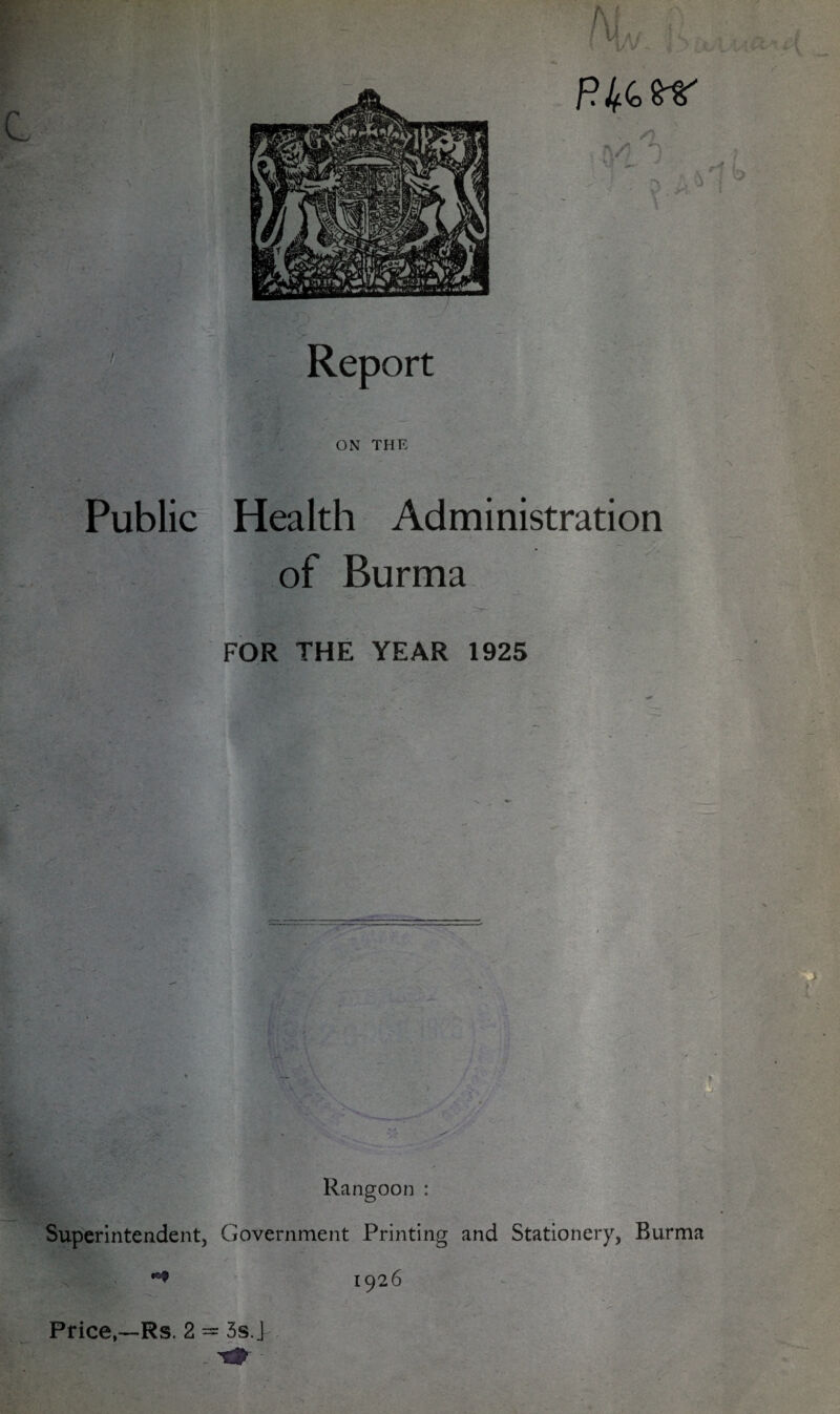 V Report ON THE / \ Public Health Administration of Burma FOR THE YEAR 1925 i - . ' •’ Rangoon : Superintendent, Government Printing and Stationery, Burma 1926 Price,—Rs. 2 = 3s. > • •