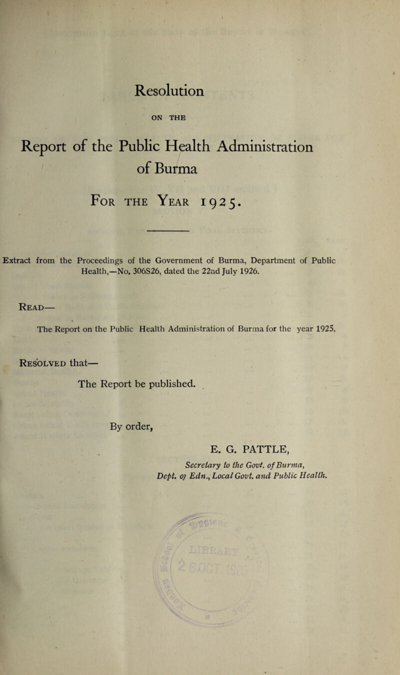 Resolution ON THE Report of the Public Health Administration of Burma For the Year 1925. Extract from the Proceedings of the Government of Burma, Department of Public Health,—No. 306S26, dated the 22nd July 1926. Read— The Report on the Public Health Administration of Burma for the year 1925. Resolved that— The Report be published. By order, E. G. PATTLE, Secretary to the Govt, of Burma, Dept, o) Edn., Local Govt, and Public Health.