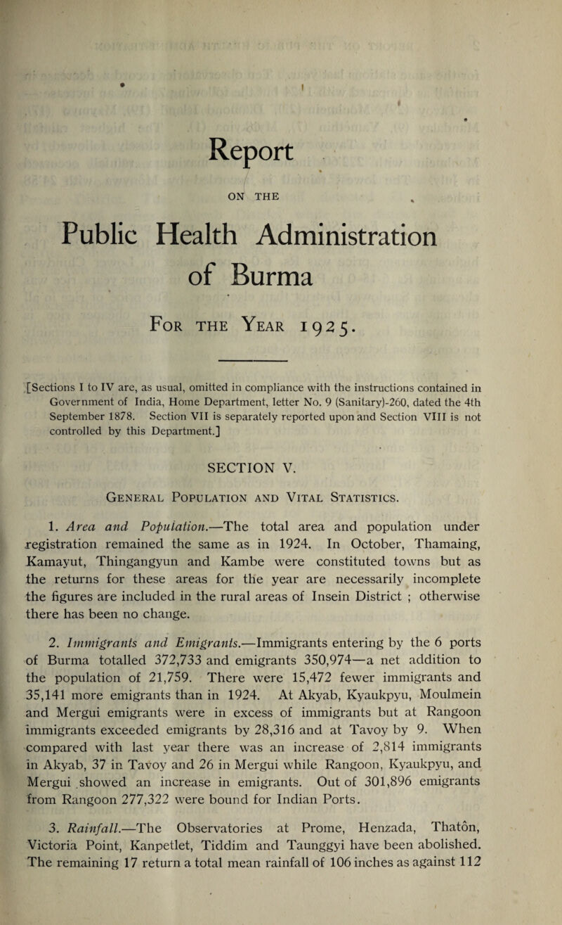 Report % ON THE Public Health Administration of Burma % For the Year 1925. [Sections I to IV are, as usual, omitted in compliance with the instructions contained in Government of India, Home Department, letter No. 9 (Sanitary)-260, dated the 4th September 1878. Section VII is separately reported upon and Section VIII is not controlled by this Department.] SECTION V. General Population and Vital Statistics. 1. Area and Population.—The total area and population under registration remained the same as in 1924. In October, Thamaing, Kamayut, Thingangyun and Kambe were constituted towns but as the returns for these areas for the year are necessarily incomplete the figures are included in the rural areas of Insein District ; otherwise there has been no change. 2. Immigrants and Emigrants.—Immigrants entering by the 6 ports of Burma totalled 372,733 and emigrants 350,974—a net addition to the population of 21,759. There were 15,472 fewer immigrants and 35,141 more emigrants than in 1924. At Akyab, Kyaukpyu, Moulmein and Mergui emigrants were in excess of immigrants but at Rangoon immigrants exceeded emigrants by 28,316 and at Tavoy by 9. When compared with last year there was an increase of 2,814 immigrants in Akyab, 37 in Tavoy and 26 in Mergui while Rangoon, Kyaukpyu, and Mergui showed an increase in emigrants. Out of 301,896 emigrants from Rangoon 277,322 were bound for Indian Ports. 3. Rainfall.—The Observatories at Prome, Henzada, Thaton, Victoria Point, Kanpetlet, Tiddim and Taunggyi have been abolished.