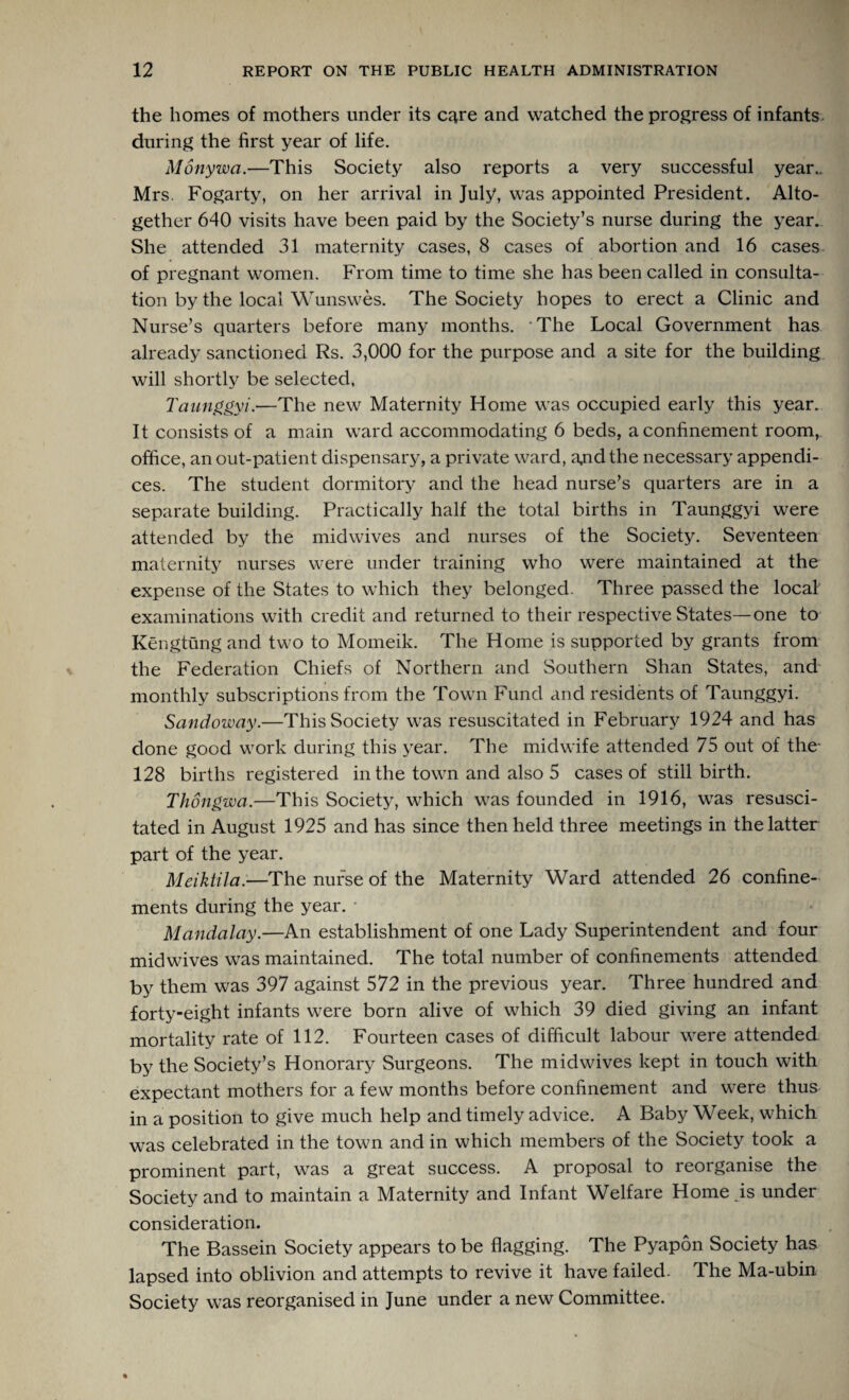 the homes of mothers under its care and watched the progress of infants during the first year of life. Monywa.—This Society also reports a very successful year.. Mrs. Fogarty, on her arrival in July, was appointed President. Alto¬ gether 640 visits have been paid by the Society’s nurse during the year. She attended 31 maternity cases, 8 cases of abortion and 16 cases of pregnant women. From time to time she has been called in consulta¬ tion by the local Wunswes. The Society hopes to erect a Clinic and Nurse’s quarters before many months. 'The Local Government has already sanctioned Rs. 3,000 for the purpose and a site for the building will shortly be selected, Taunggyi.—The new Maternity Home was occupied early this year. It consists of a main ward accommodating 6 beds, a confinement room,, office, an out-patient dispensary, a private ward, a^id the necessary appendi¬ ces. The student dormitory and the head nurse’s quarters are in a separate building. Practically half the total births in Taunggyi were attended by the midwives and nurses of the Society. Seventeen maternity nurses were under training who were maintained at the expense of the States to which they belonged. Three passed the local examinations with credit and returned to their respective States—one to Kengtung and two to Momeik. The Home is supported by grants from the Federation Chiefs of Northern and Southern Shan States, and monthly subscriptions from the Town Fund and residents of Taunggyi. Sandoway.—This Society was resuscitated in February 1924 and has done good work during this year. The midwife attended 75 out of the- 128 births registered in the town and also 5 cases of stillbirth. Thongwa.—This Society, which was founded in 1916, wras resusci¬ tated in August 1925 and has since then held three meetings in the latter part of the year. Meiktila.—The nurse of the Maternity Ward attended 26 confine¬ ments during the year. Mandalay.—An establishment of one Lady Superintendent and four mid wives was maintained. The total number of confinements attended by them was 397 against 572 in the previous year. Three hundred and forty-eight infants were born alive of which 39 died giving an infant mortality rate of 112. Fourteen cases of difficult labour were attended by the Society’s Honorary Surgeons. The midwives kept in touch with expectant mothers for a few months before confinement and were thus in a position to give much help and timely advice. A Baby Week, which was celebrated in the town and in which members of the Society took a prominent part, was a great success. A proposal to reorganise the Society and to maintain a Maternity and Infant Welfare Home is under consideration. The Bassein Society appears to be flagging. The Pyapon Society has lapsed into oblivion and attempts to revive it have failed. The Ma-ubin Society was reorganised in June under a new Committee.
