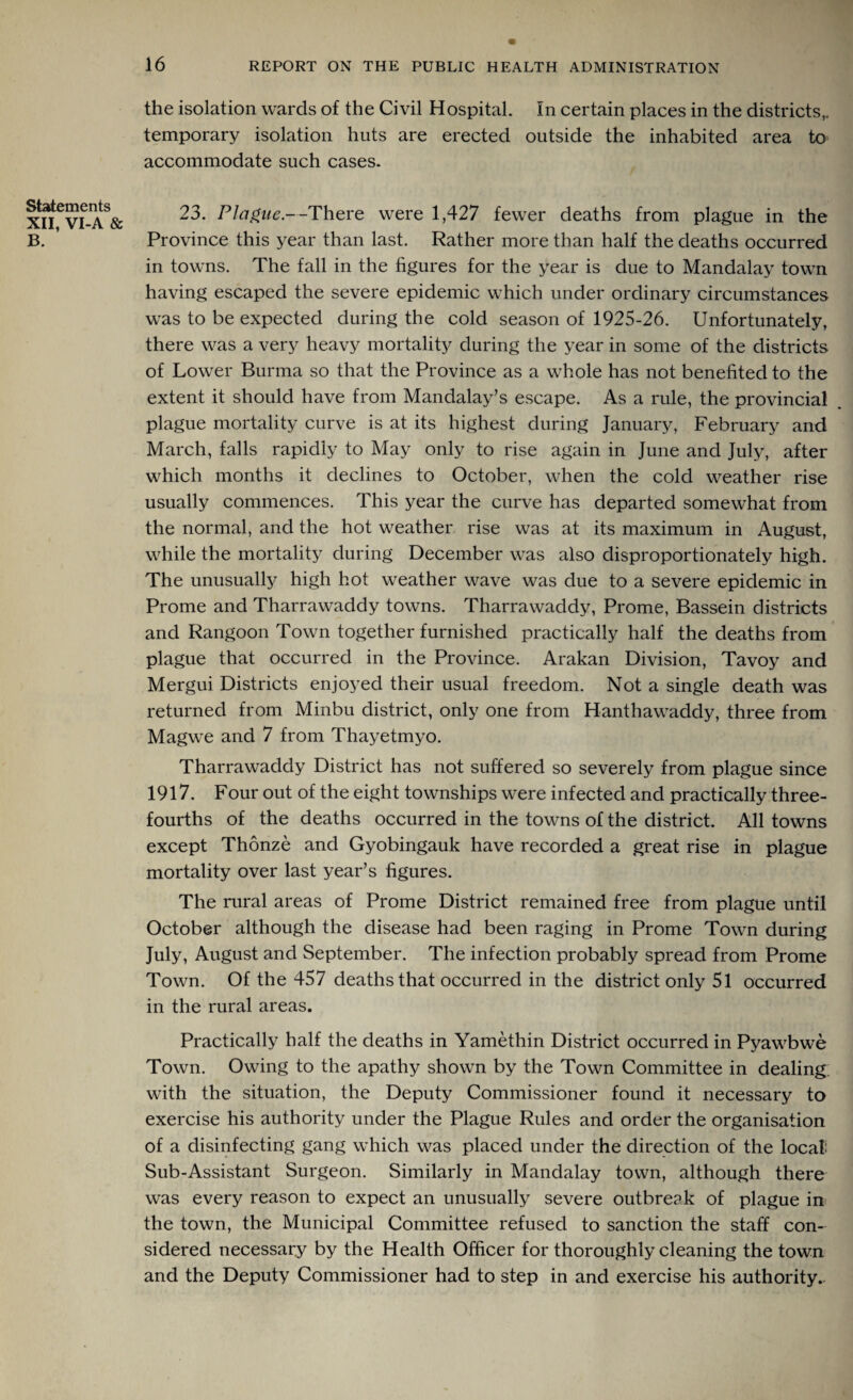 Statements XII, VI-A & B. the isolation wards of the Civil Hospital. In certain places in the districts,, temporary isolation huts are erected outside the inhabited area to accommodate such cases. 23. Plague.—There were 1,427 fewer deaths from plague in the Province this year than last. Rather more than half the deaths occurred in towns. The fall in the figures for the year is due to Mandalay town having escaped the severe epidemic which under ordinary circumstances was to be expected during the cold season of 1925-26. Unfortunately, there was a very heavy mortality during the year in some of the districts of Lower Burma so that the Province as a whole has not benefited to the extent it should have from Mandalay’s escape. As a rule, the provincial plague mortality curve is at its highest during January, February and March, falls rapidly to May only to rise again in June and July, after which months it declines to October, when the cold weather rise usually commences. This year the curve has departed somewhat from the normal, and the hot weather rise was at its maximum in August, while the mortality during December was also disproportionately high. The unusually high hot weather wave was due to a severe epidemic in Prome and Tharrawaddy towns. Tharrawaddy, Prome, Bassein districts and Rangoon Town together furnished practically half the deaths from plague that occurred in the Province. Arakan Division, Tavoy and Mergui Districts enjoyed their usual freedom. Not a single death was returned from Minbu district, only one from Hanthawaddy, three from Magwe and 7 from Thayetmyo. Tharrawaddy District has not suffered so severely from plague since 1917. Four out of the eight townships were infected and practically three- fourths of the deaths occurred in the towns of the district. All towns except Thonze and Gyobingauk have recorded a great rise in plague mortality over last year’s figures. The rural areas of Prome District remained free from plague until October although the disease had been raging in Prome Town during July, August and September. The infection probably spread from Prome Town. Of the 457 deaths that occurred in the district only 51 occurred in the rural areas. Practically half the deaths in Yamethin District occurred in Pyawbwe Town. Owing to the apathy shown by the Town Committee in dealing: with the situation, the Deputy Commissioner found it necessary to exercise his authority under the Plague Rules and order the organisation of a disinfecting gang which was placed under the direction of the local Sub-Assistant Surgeon. Similarly in Mandalay town, although there was every reason to expect an unusually severe outbre?k of plague in the town, the Municipal Committee refused to sanction the staff con¬ sidered necessary by the Health Officer for thoroughly cleaning the town and the Deputy Commissioner had to step in and exercise his authority..