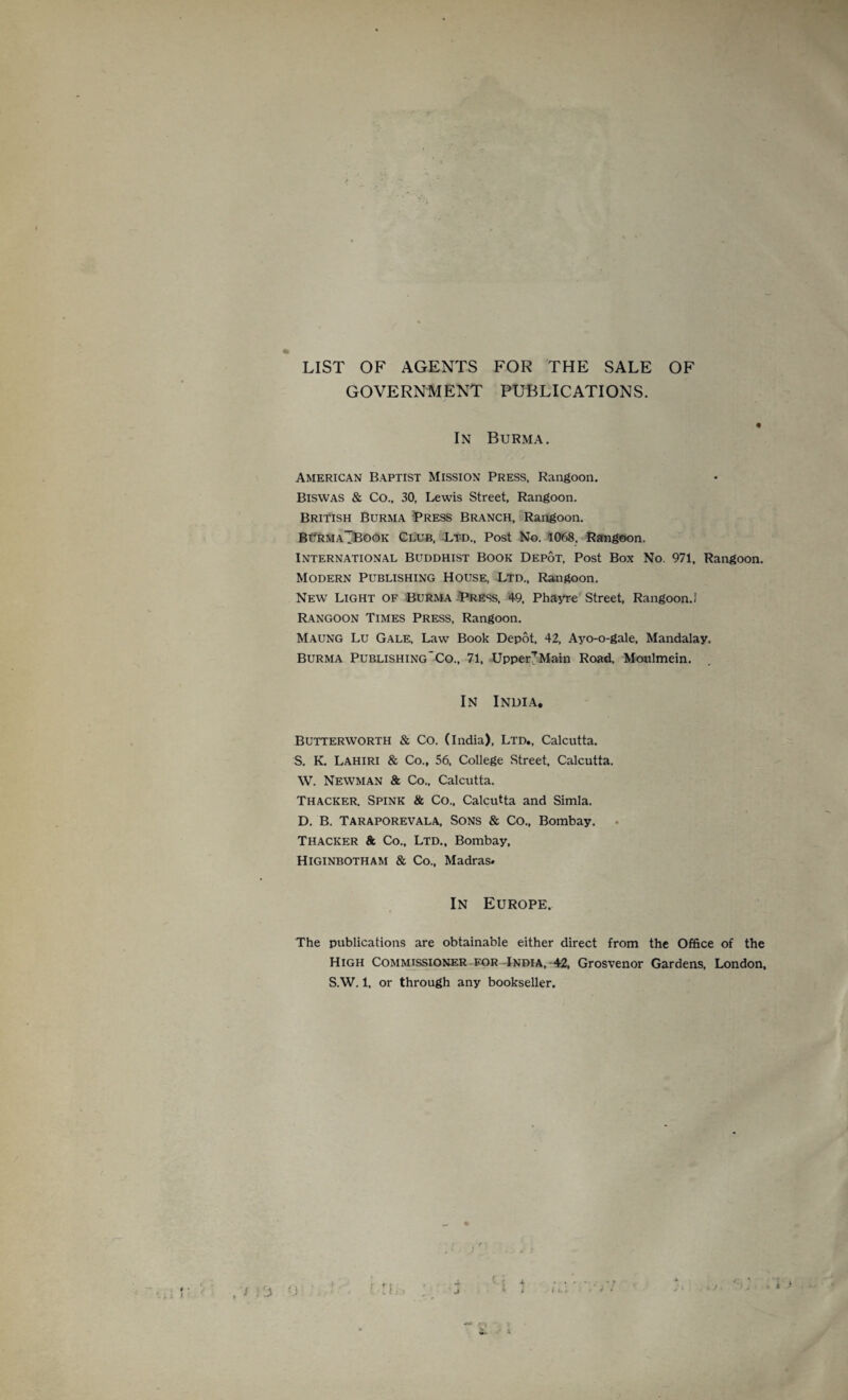 LIST OF AGENTS FOR THE SALE OF GOVERNMENT PUBLICATIONS. In Burma. American Baptist Mission Press, Rangoon. Biswas & Co., 30, Lewis Street, Rangoon. British Burma Press Branch, Rangoon. BurmaTBOOK Club, Ltd., Post No. 1068, Rangoon. International Buddhist Book Depot, Post Box No. 971, Rangoon. Modern Publishing House, Ltd., Rangoon. New Light of Burma Press, 49. Phayre Street, Rangoon.] Rangoon Times Press, Rangoon. Maung Lu Gale, Law Book Depot, 42, Ayo-o-gale, Mandalay. Burma Publishing*Co., 71. Upper? Main Road, Moulmein. In India. Butterworth & Co. (India), Ltd., Calcutta. S. K. Lahiri & Co., 56, College Street, Calcutta. W. Newman & Co., Calcutta. Thacker. Spink & Co., Calcutta and Simla. D. B. Taraporevala, Sons & Co., Bombay. Thacker 8c Co., Ltd., Bombay, Higinbotham & Co., Madras. In Europe. The publications are obtainable either direct from the Office of the High Commissioner for India, 42, Grosvenor Gardens, London, S.W. 1. or through any bookseller.