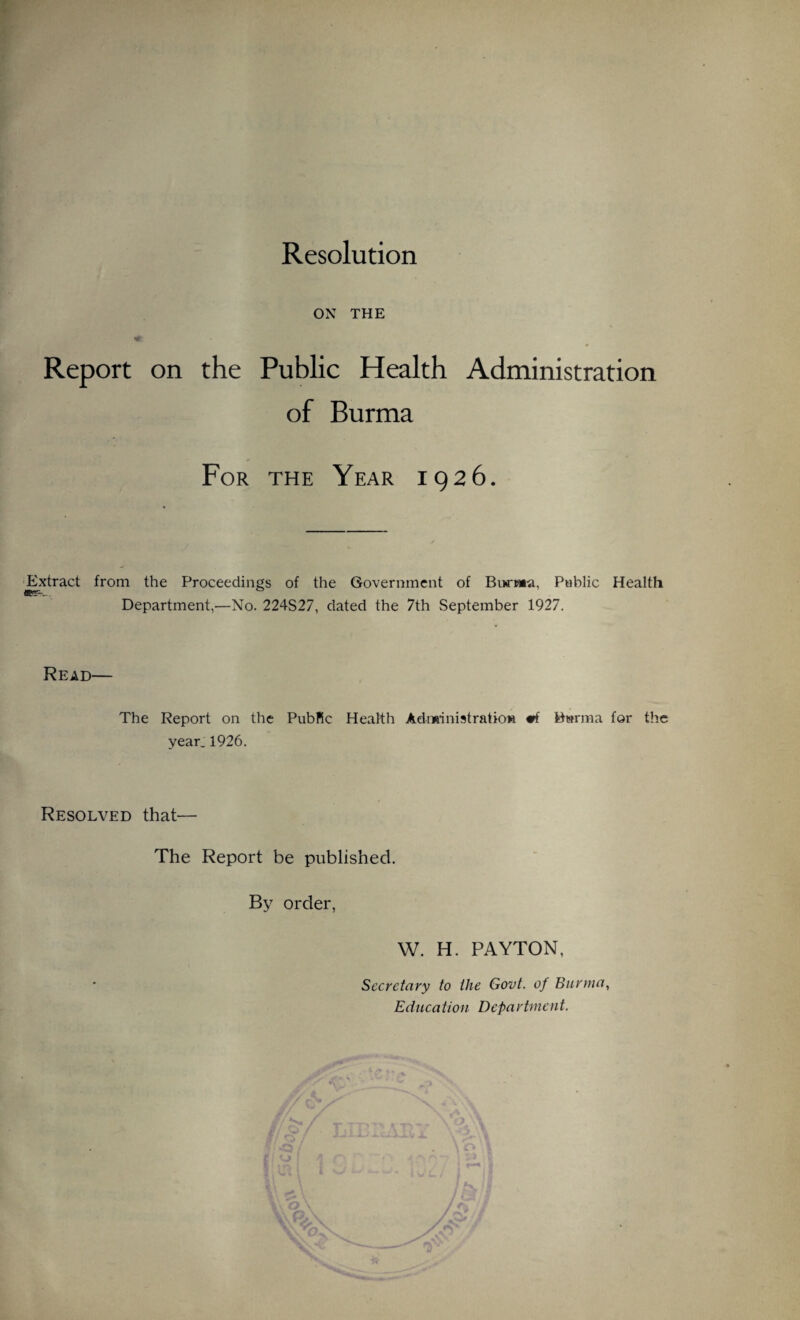 Resolution ON THE Report on the Public Health Administration of Burma For the Year 1926. Extract from the Proceedings of the Government of Burma, Public Health Department,—No. 224S27, dated the 7th September 1927. Read— The Report on the PubKc Health Administration #f Burma for the year. 1926. Resolved that— The Report be published. By order, W. H. PAYTON, Secretary to the Govt, of Burma, Education Department.