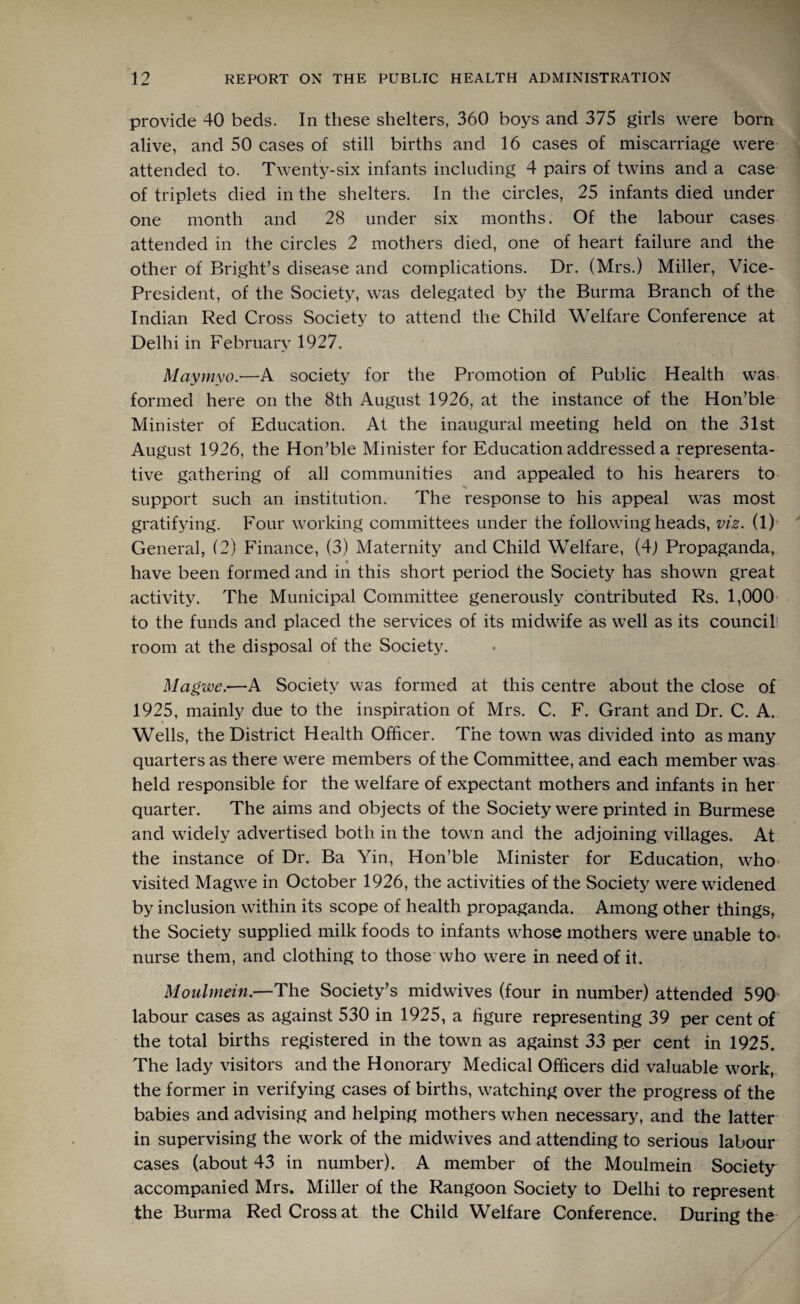 provide 40 beds. In these shelters, 360 boys and 375 girls were born alive, and 50 cases of still births and 16 cases of miscarriage were attended to. Twenty-six infants including 4 pairs of twins and a case of triplets died in the shelters. In the circles, 25 infants died under one month and 28 under six months. Of the labour cases attended in the circles 2 mothers died, one of heart failure and the other of Bright’s disease and complications. Dr. (Mrs.) Miller, Vice- President, of the Society, was delegated by the Burma Branch of the Indian Red Cross Society to attend the Child Welfare Conference at Delhi in February 1927. Maymyo.—A society for the Promotion of Public Health was formed here on the 8th August 1926, at the instance of the Hon’ble Minister of Education. At the inaugural meeting held on the 31st August 1926, the Hon’ble Minister for Education addressed a representa¬ tive gathering of all communities and appealed to his hearers to _ % support such an institution. The response to his appeal was most gratifying. Four working committees under the following heads, viz. (1) General, (2) Finance, (3) Maternity and Child Welfare, (4j Propaganda, have been formed and in this short period the Society has shown great activity. The Municipal Committee generously contributed Rs. 1,000 to the funds and placed the services of its midwife as well as its council room at the disposal of the Society. Magwe.—A Society was formed at this centre about the close of 1925, mainly due to the inspiration of Mrs. C. F. Grant and Dr. C. A. Wells, the District Health Officer. The town was divided into as many quarters as there were members of the Committee, and each member was held responsible for the welfare of expectant mothers and infants in her quarter. The aims and objects of the Society were printed in Burmese and widely advertised both in the town and the adjoining villages. At the instance of Dr. Ba Yin, Hon’ble Minister for Education, who visited Magwe in October 1926, the activities of the Society were widened by inclusion within its scope of health propaganda. Among other things, the Society supplied milk foods to infants whose mothers were unable to* nurse them, and clothing to those who were in need of it. Moulmein.—The Society’s midwives (four in number) attended 590 labour cases as against 530 in 1925, a figure representing 39 per cent of the total births registered in the town as against 33 per cent in 1925. The lady visitors and the Honorary Medical Officers did valuable work, the former in verifying cases of births, watching over the progress of the babies and advising and helping mothers when necessary, and the latter in supervising the work of the midwives and attending to serious labour cases (about 43 in number). A member of the Moulmein Society accompanied Mrs. Miller of the Rangoon Society to Delhi to represent the Burma Red Cross at the Child Welfare Conference. During the