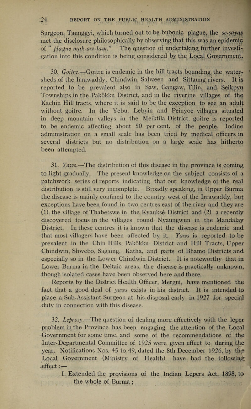 Surgeon, Taunggyi, which turned out to be bubonic plague, the se-sayas met the disclosure philosophically by observing that this was an epidemic of “ plague mak-azv-lam.” The question of undertaking further investi¬ gation into this condition is being considered by the Local Government. 30. Goitre.—Goitre is endemic in the hill tracts bounding the water¬ sheds of the Irrawaddy, Chindwin, Salween and Sittaung rivers. It is reported to be prevalent also in Saw, Gangaw, Tilin, and Seikpyu i - 1 ' Townships in the Pakokku District, and in the riverine villages of the Kachin Hill tracts, where it is said to be the exception to see an adult without goitre. In the Yebu, Lebyin and Peinyoe villages situated in deep mountain valleys in the Meiktila District, goitre is reported to be endemic affecting about 50 per cent, of the people. Iodine administration on a small scale has been tried by medical officers in several districts but no distribution on a large scale has hitherto been attempted. 31. Yaws.—The distribution of this disease in the province is coming to light gradually. The present knowledge on the subject consists of a patchwork series of reports indicating that our knowledge of the real distribution is still very incomplete. Broadly speaking, in Upper Burma the disease is mainly confined to the country west of the Irrawaddy, but exceptions have been found in two centres east of the river and they are (1) the village ofThabetswe in the Kyaukse District and (2) a recently discovered focus in the villages round Nyaungwun in the Mandalay District. In these centres it is known that the disease is endemic and that most villagers have been affected by it. Yazvs is reported to be prevalent in the Chin Hills, Pakokku District and Hill Tracts, Upper Chindwin, Shwebo, Sagaing, Katha, and parts of Bhamo Districts and especially so in the Lower Chindwin District. It is noteworthy that in Lower Burma in the Deltaic areas, th e disease is practically unknown, though isolated cases have been observed here and there. Reports by the District Health Officer, Mergui, have mentioned the fact that a good deal of yazvs exists in his district. It is intended to place a Sub-Assistant Surgeon at his disposal early in 1927 for special duty in connection with this disease. 32. Leprosy.—The question of dealing more effectively with the leper problem in the Province has been engaging the attention of the Local Government for some time, and some of the recommendations of the Inter-Departmental Committee of 1925 were given effect to during the year. Notifications Nos. 45 to 49, dated the 8th December 1926, by the Local Government (Ministry of Health) have had the following ^effect:— I. Extended the provisions of the Indian Lepers Act, 1898, to the whole of Burma ;