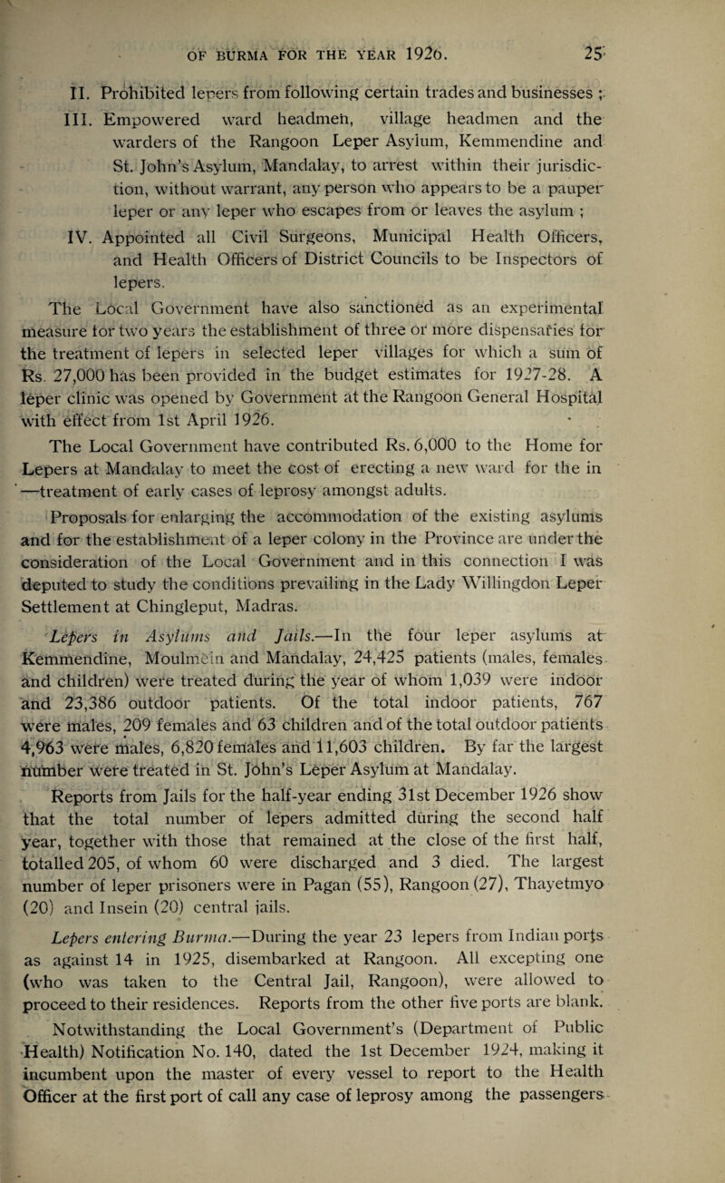 II. Prohibited lepers from following certain trades and businesses III. Empowered ward headmen, village headmen and the warders of the Rangoon Leper Asylum, Kemmendine and St. John’s Asylum, Mandalay, to arrest within their jurisdic¬ tion, without warrant, any person who appears to be a pauper leper or any leper who escapes from or leaves the asylum ; IV. Appointed all Civil Surgeons, Municipal Health Officers, and Health Officers of District Councils to be Inspectors of lepers. The Local Government have also sanctioned as an experimental measure tor two years the establishment of three or more dispensaries tor the treatment of lepers in selected leper villages for which a sum of Rs 27,000 has been provided in the budget estimates for 1927-28. A leper clinic was opened by Government at the Rangoon General Hospital with effect from 1st April 1926. The Local Government have contributed Rs. 6,000 to the Home for Lepers at Mandalay to meet the cost of erecting a new ward for the in '—treatment of early cases of leprosy amongst adults. Proposals for enlarging the accommodation of the existing asylums and for the establishment of a leper colony in the Province are under the consideration of the Local Government and in this connection I was deputed to study the conditions prevailing in the Lady Willingdon Leper Settlement at Chingleput, Madras. Lepers in Asylums and Jails.—-In the four leper asylums at Kemmendine, Moulmein and Mandalay, 24,425 patients (males, females and children) were treated during the year of whom 1,039 were indoor and 23,386 outdoor patients. Of the total indoor patients, 767 were males, 209 females and 63 children and of the total outdoor patients 4,963 were males, 6,820 females and 11,603 children. By far the largest number were treated in St. John’s Leper Asylum at Mandalay. Reports from Jails for the half-year ending 31st December 1926 show that the total number of lepers admitted during the second half year, together with those that remained at the close of the first half, totalled 205, of whom 60 were discharged and 3 died. The largest number of leper prisoners were in Pagan (55), Rangoon (27), Thayetmyo (20) and Insein (20) central jails. Lepers entering Burma.—During the year 23 lepers from Indian porfs as against 14 in 1925, disembarked at Rangoon. All excepting one (who was taken to the Central Jail, Rangoon), were allowed to proceed to their residences. Reports from the other five ports are blank. Notwithstanding the Local Government’s (Department of Public •Health) Notification No. 140, dated the 1st December 1924, making it incumbent upon the master of every vessel to report to the Health Officer at the first port of call any case of leprosy among the passengers