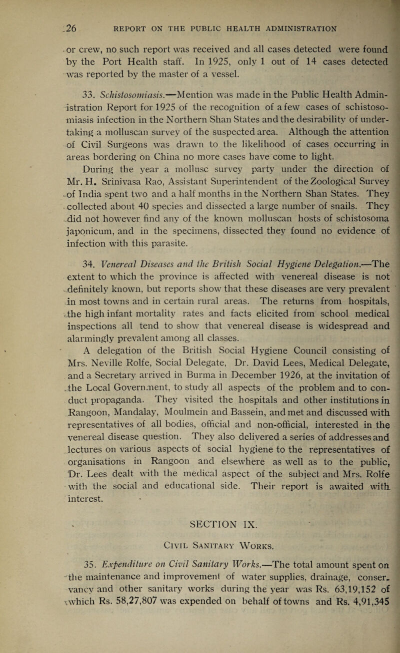 or crew, no such report was received and all cases detected were found by the Port Health staff. In 1925, only 1 out of 14 cases detected was reported by the master of a vessel. 33. Schistosomiasis.—Mention was made in the Public Health Admin¬ istration Report for 1925 of the recognition of a few cases of schistoso¬ miasis infection in the Northern Shan States and the desirability of under¬ taking a molluscan survey of the suspected area. Although the attention of Civil Surgeons was drawn to the likelihood of cases occurring in areas bordering on China no more cases have come to light. During the year a mollusc survey party under the direction of Mr. H. Srinivasa Rao, Assistant Superintendent of the Zoological Survey of India spent two and a half months in the Northern Shan States. They collected about 40 species and dissected a large number of snails. They did not however find any of the known molluscan hosts of schistosoma japonicum, and in the specimens, dissected they found no evidence of infection with this parasite. 34. Venereal Diseases and the British Social Hygiene Delegation.—The extent to which the province is affected with venereal disease is not definitely known, but reports show that these diseases are very prevalent in most towns and in certain rural areas. The returns from hospitals, the high infant mortality rates and facts elicited from school medical inspections all tend to show that venereal disease is widespread and alarmingly prevalent among all classes. A delegation of the British Social Hygiene Council consisting of Mrs. Neville Rolfe, Social Delegate, Dr. David Lees, Medical Delegate, and a Secretary arrived in Burma in December 1926, at the invitation of The Local Government, to study all aspects of the problem and to con¬ duct propaganda. They visited the hospitals and other institutions in Rangoon, Mandalay, Moulmein and Bassein, and met and discussed with representatives of all bodies, official and non-official, interested in the venereal disease question. They also delivered a series of addresses and Jectures on various aspects of social hygiene to the representatives of organisations in Rangoon and elsewhere as well as to the public, Dr. Lees dealt with the medical aspect of the subject and Mrs. Rolfe with the social and educational side. Their report is awaited with interest. SECTION IX. Civil Sanitary Works. 35. Expenditure on Civil Sanitary Works.—The total amount spent on The maintenance and improvement of water supplies, drainage, conser. vancv and other sanitary works during the year was Rs. 63,19,152 of \which Rs. 58,27,807 was expended on behalf of towns and Rs. 4,91,345