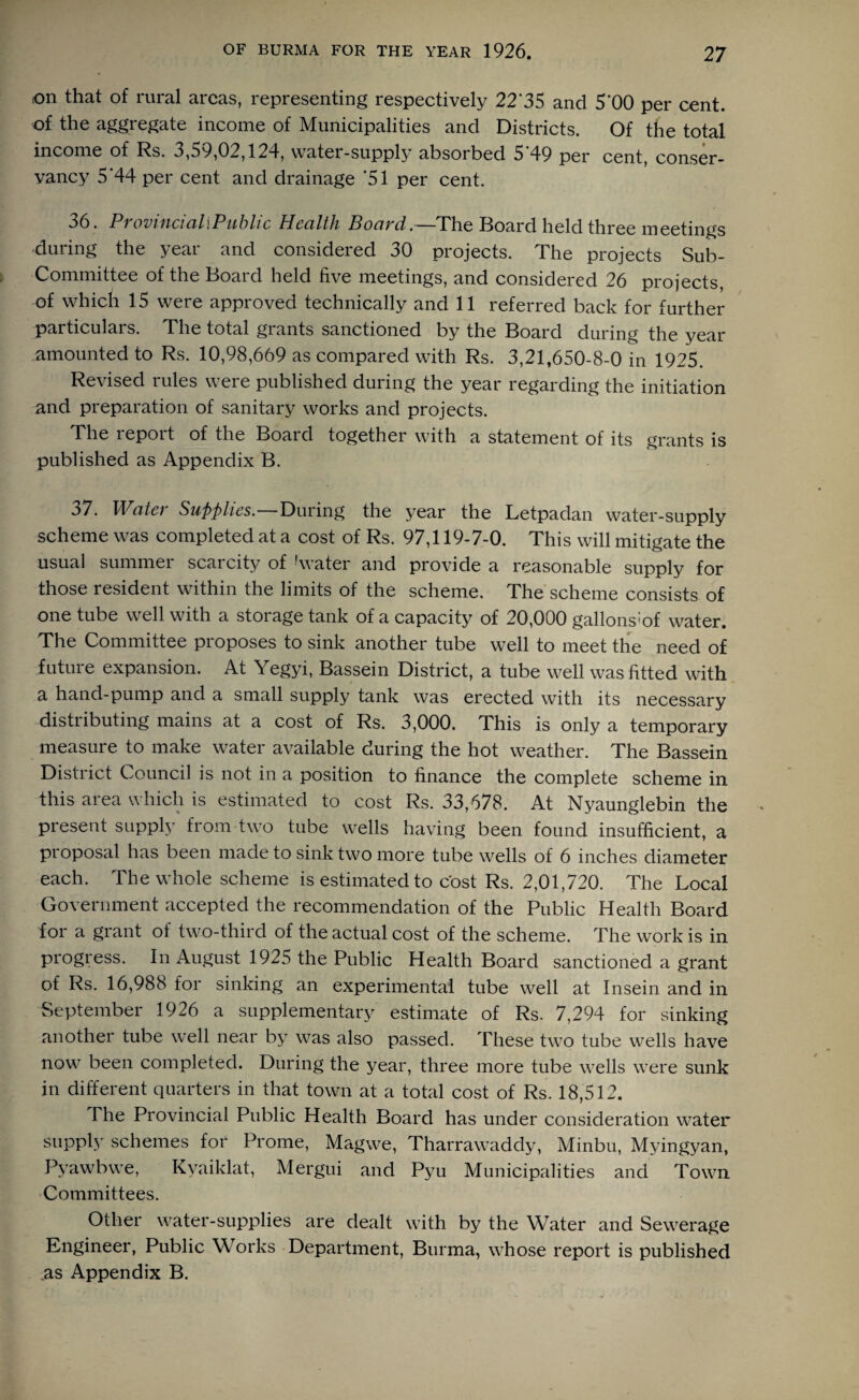 ,on that of rural areas, representing respectively 22*35 and 5'00 per cent, of the aggregate income of Municipalities and Districts. Of the total income of Rs. 3,59,02,124, watei-supply absorbed 5 49 per cent, conser¬ vancy 5 44 per cent and drainage ‘51 per cent. 36. ProvincialiPublic Health Board.—The Board held three meetings during the year and considered 30 projects. The projects Sub- Committee of the Board held five meetings, and considered 26 projects, of which 15 were approved technically and 11 referred back for further particulars. The total grants sanctioned by the Board during the year amounted to Rs. 10,98,669 as compared with Rs. 3,21,650-8-0 in 1925. Revised rules were published during the year regarding the initiation and preparation of sanitary works and projects. The report of the Board together with a statement of its grants is published as Appendix B. 37. Water Supplies.—During the year the Letpadan water-supply scheme was completed at a cost of Rs. 97,119-7-0. This will mitigate the usual summer scarcity of !water and provide a reasonable supply for those resident within the limits of the scheme. The scheme consists of one tube well with a storage tank of a capacity of 20,000 gallons1 of water. The Committee proposes to sink another tube well to meet the need of future expansion. At Yegyi, Bassein District, a tube well was fitted with a hand-pump and a small supply tank was erected with its necessary distributing mains at a cost of Rs. 3,000. This is only a temporary measure to make water available during the hot weather. The Bassein District Council is not in a position to finance the complete scheme in this area which is estimated to cost Rs. 33,678. At Nyaunglebin the present supply from two tube wells having been found insufficient, a proposal has been made to sink two more tube wells of 6 inches diameter each. The whole scheme is estimated to cost Rs. 2,01,720. The Local Government accepted the recommendation of the Public Health Board for a grant of two-third of the actual cost of the scheme. The work is in progress. In August 1925 the Public Health Board sanctioned a grant of Rs. 16,988 for sinking an experimental tube well at Insein and in September 1926 a supplementary estimate of Rs. 7,294 for sinking another tube well near by was also passed. These two tube wells have now been completed. During the year, three more tube wells were sunk in different quarters in that town at a total cost of Rs. 18,512. The Provincial Public Health Board has under consideration water supply schemes for Prome, Magwe, Tharrawaddy, Minbu, Myingyan, Pyawbwe, Kvaiklat, Mergui and Pyu Municipalities and Town Committees. Other water-supplies are dealt with by the Water and Sewerage Engineer, Public Works Department, Burma, whose report is published .as Appendix B.