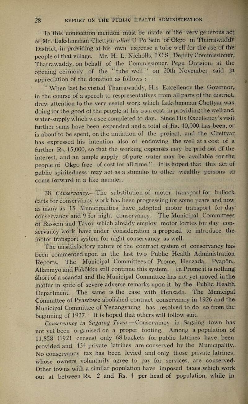 In this connection mention must be made of the very generous act of Mr. Lakshmanan Chettyar alias U Po Sein of Okpo in Tharrawaddy District, in providing at his own expense a tube well for the use of the people of that village. Mr. H. L. Nicholls, I.C.S., Deputy Commissioner,. Tharrawaddy, on behalf of the Commissioner, Pegu Division, at the opening cermony of the “tube well” on 20th November said in appreciation of the donation as follows :—- “ When last he visited Tharrawaddy, His Excellency the Governor,, in the course of a speech to respresentatives from all parts of the district, drew attention to the very useful work which Lakshmanan Chettyar was doing for the good of the people at his Ovvn cost, in providing the well and water-supply which we see completed to-day. Since His Excellency’s visit further sums have been expended and a total of Rs. 40,000 has been, or is about to be spent, on the initiation of the project, and the Chettyar has expressed his intention also of endowing the well at a cost of a further Rs. 15,000, so that the working expenses may be paid out of the interest, and an ample supply of pure water may be available for the people of Okpo free of cost for all time.” It is hoped that this act of public spiritedness may act as a stimulus to other wealthy persons to come forward in a like manner. 38. Conservancy.—The substitution of motor transport for bullock carts for conservancy work has been progressing for some years and now as many as 15 Municipalities have adopted motor transport for day conservancy and 9 for night conservancy. The Municipal Committees of .Bassein and Tavoy which already employ motor lorries for day con¬ servancy work have under consideration a proposal to introduce the motor transport system for night conservancy as well. The unsatisfactory nature of the contract system of conservancy has been commented upon in the last two Public Health Administration Reports. The Municipal Committees of Prome, Henzada, Pyapon, Allanmyo and Pakokku still continue this system. In Prome it is nothing short of a scandal and the Municipal Committee has not yet moved in the matter in spite of severe adverse remarks upon it by the Public Health Department. The same is the case with Henzada. The Municipal Committee of Pyawbwe abolished contract conservancy in 1926 and the Municipal Committee of Yenangyaung has resolved to do so from the beginning of 1927. It is hoped that others will follow suit. Conservancy in Sagaing Town.— Conservancy in Sagaing town has not yet been organised on a proper footing. Among a population of 11,858 (1921 census) only 68 buckets for public latrines have been provided and 434 private latrines are conserved by the Municipality. No conservancy tax has been levied and only those private latrines, whose owners voluntarily agree to pay for services, are conserved. Other towns with a similar population have imposed taxes which work out at between Rs. 2 and Rs. 4 per head of population, while in