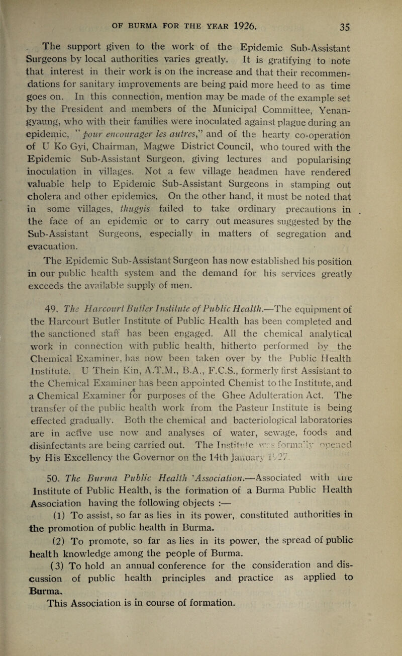 The support given to the work of the Epidemic Sub-Assistant Surgeons by local authorities varies greatly. It is gratifying to note that interest in their work is on the increase and that their recommen¬ dations for sanitary improvements are being paid more heed to as time goes on. In this connection, mention may be made of the example set by the President and members of the Municipal Committee, Yenan- gyaung, who with their families were inoculated against plague during an epidemic, “ pour encouragcr les autres” and of the hearty co-operation of U Ko Gyi, Chairman, Magwe District Council, who toured with the Epidemic Sub-Assistant Surgeon, giving lectures and popularising inoculation in villages. Not a few village headmen have rendered valuable help to Epidemic Sub-Assistant Surgeons in stamping out cholera and other epidemics. On the other hand, it must be noted that in some villages, thugyis failed to take ordinary precautions in the face of an epidemic or to carry out measures suggested by the Sub-Assistant Surgeons, especially in matters of segregation and evacuation. The Epidemic Sub-Assistant Surgeon has now established his position in our public health system and the demand for his services greatly exceeds the available supply of men. 49. The Harcourt Butler Institute of Public Health.—The equipment of the Harcourt Butler Institute of Public Health has been completed and the sanctioned staff has been engaged. All the chemical analytical work in connection with public health, hitherto performed by the Chemical Examiner, has now been taken over by the Public Health Institute. U Them Kin, A.T.M., B.A., F.C.S., formerly first Assistant to the Chemical Examiner has been appointed Chemist to the Institute, and a Chemical Examiner for purposes of the Ghee Adulteration Act. The transfer of the public health work from the Pasteur Institute is being effected gradually. Both the chemical and bacteriological laboratories are in active use now and analyses of water, sewage, foods and disinfectants are being carried out. The Institute wrs formally opened by Plis Excellency the Governor on the 14th January If 27. 50. The Burma Public Health 'Association.—Associated with me Institute of Public Health, is the formation of a Burma Public Health Association having the following objects :— (1) To assist, so far as lies in its power, constituted authorities in the promotion of public health in Burma. (2) To promote, so far as lies in its power, the spread of public health knowledge among the people of Burma. (3) To hold an annual conference for the consideration and dis¬ cussion of public health principles and practice as applied to Burma. This Association is in course of formation.