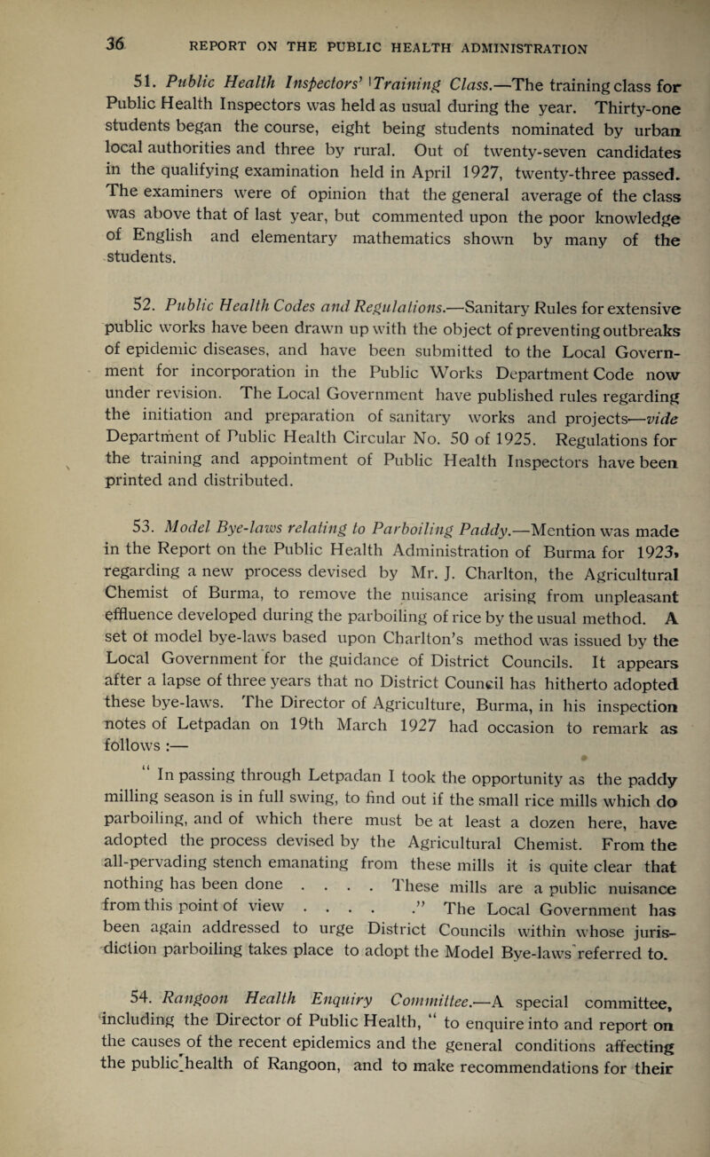51. Public Health Inspectors’ 1 Training Class.—The training class for Public Health Inspectors was held as usual during the year. Thirty-one students began the course, eight being students nominated by urban local authorities and three by rural. Out of twenty-seven candidates in the qualifying examination held in April 1927, twenty-three passed. The examiners were of opinion that the general average of the class was above that of last year, but commented upon the poor knowledge of English and elementary mathematics shown by many of the students. 52. Public Health Codes and Regulations.—Sanitary Rules for extensive public works have been drawn up with the object of preventing outbreaks of epidemic diseases, and have been submitted to the Local Govern¬ ment for incorporation in the Public Works Department Code now under revision. The Local Government have published rules regarding the initiation and preparation of sanitary works and projects—vide Department of Public Health Circular No. 50 of 1925. Regulations for the training and appointment of Public Health Inspectors have been printed and distributed. 53. Model Bye-laws relating to Parboiling Paddy—-Mention was made in the Report on the Public Health Administration of Burma for 1923* regarding a new process devised by Mr. J. Charlton, the Agricultural Chemist of Burma, to remove the nuisance arising from unpleasant effluence developed during the parboiling of rice by the usual method. A set ot model bye-laws based upon Charlton’s method was issued by the Local Government for the guidance of District Councils. It appears after a lapse of three years that no District Council has hitherto adopted these bye-laws. The Director of Agriculture, Burma, in his inspection notes of Letpadan on 19th March 1927 had occasion to remark as follows :— In passing through Letpadan I took the opportunity as the paddy milling season is in full swing, to find out if the small rice mills which do parboiling, and of which there must be at least a dozen here, have adopted the process devised by the Agricultural Chemist. From the all-pervading stench emanating from these mills it is quite clear that nothing has been done .... 1 hese mills are a public nuisance from this point of view .... The Local Government has been again addressed to urge District Councils within whose juris¬ diction parboiling takes place to adopt the Model Bye-laws referred to. 54. Rangoon Health Enquiry Committee.—A special committee. Including the Director of Public Health, “ to enquire into and report on the causes^ of the recent epidemics and the general conditions affecting the public health of Rangoon, and to make recommendations for their