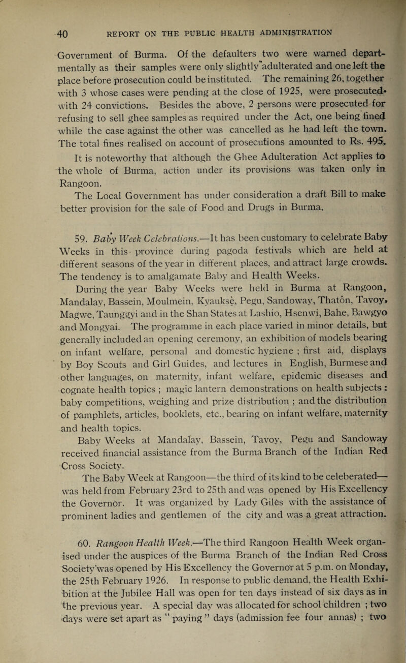 Government of Burma. Of the defaulters two were warned depart¬ mental^ as their samples were only slightly adulterated and one left the place before prosecution could be instituted. The remaining 26, together with 3 whose cases were pending at the close of 1925, were prosecuted* with 24 convictions. Besides the above, 2 persons were prosecuted for refusing to sell ghee samples as required under the Act, one being fined while the case against the other was cancelled as he had left the town. The total fines realised on account of prosecutions amounted to Rs. 495. It is noteworthy that although the Ghee Adulteration Act applies to the whole of Burma, action under its provisions was taken only in Rangoon. The Local Government has under consideration a draft Bill to make better provision for the sale of Food and Drugs in Burma, 59. Baby Week Celebrations.—It has been customary to celebrate Baby Weeks in this province during pagoda festivals which are held at different seasons of the year in different places, and attract large crowds. The tendency is to amalgamate Baby and Health Weeks. During the year Baby Weeks were held in Burma at Rangoon, Mandalay, Bassein, Moulmein, Kyaukse, Pegu, Sandoway, Thaton, Tavoy, Magwe, Taunggyi and in the Shan States at Lashio, Hsenwi, Bahe, Bawgyo and Mongyai. The programme in each place varied in minor details, but generally included an opening ceremony, an exhibition of models bearing on infant welfare, personal and domestic hygiene ; first aid, displays by Boy Scouts and Girl Guides, and lectures in English, Burmese and other languages, on maternity, infant welfare, epidemic diseases and cognate health topics ; magic lantern demonstrations on health subjects : baby competitions, weighing and prize distribution ; and the distribution of pamphlets, articles, booklets, etc., bearing on infant welfare, maternity and health topics. Baby Weeks at Mandalay, Bassein, Tavoy, Pegu and SandowTay received financial assistance from the Burma Branch of the Indian Red Cross Society. The Baby Week at Rangoon—the third of its kind to be celeberated— was held from February 23rd to 25th and was opened by His Excellency the Governor. It was organized by Lady Giles with the assistance of prominent ladies and gentlemen of the city and was a great attraction. 60. Rangoon Health Week.—The third Rangoon Health Week organ¬ ised under the auspices of the Burma Branch of the Indian Red Cross Society'was opened by His Excellency the Governor at 5 p.m. on Monday, the 25th February 1926. In response to public demand, the Health Exhi¬ bition at the Jubilee Hall was open for ten days instead of six days as in the previous year. A special day was allocated for school children ; two days were set apart as “ paying ” days (admission fee four annas) ; two