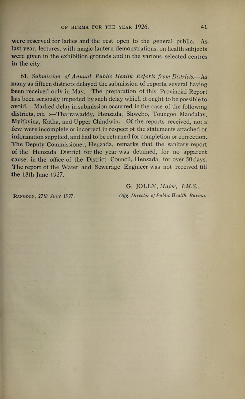 were reserved for ladies and the rest open to the general public. As last year, lectures, with magic lantern demonstrations, on health subjects were given in the exhibition grounds and in the various selected centres in the city. 61. Submission of Annual Public Health Reports from Districts.—As many as fifteen districts delayed the submission of reports, several having been received only in May. The preparation of this Provincial Report has been seriously impeded by such delay which it ought to be possible to avoid. Marked delay in submission occurred in the case of the following districts, viz. :—Tharrawaddy, Henzada, Shwebo, Toungoo, Mandalay, Myitkyina, Katha, and Upper Chindwin. Of the reports received, not a few were incomplete or incorrect in respect of the statements attached or information supplied, and had to be returned for completion or correction. The Deputy Commissioner, Henzada, remarks that the sanitary report of the Henzada District for the year was detained, for no apparent cause, in the office of the District Council, Henzada, for over 50 days. The report of the Water and Sewerage Engineer was not received till the 18th June 1927. G. JOLLY, Major, I.M.S., Offg. Director of Public Health, Burma. Rangoon, 27th June 1927.