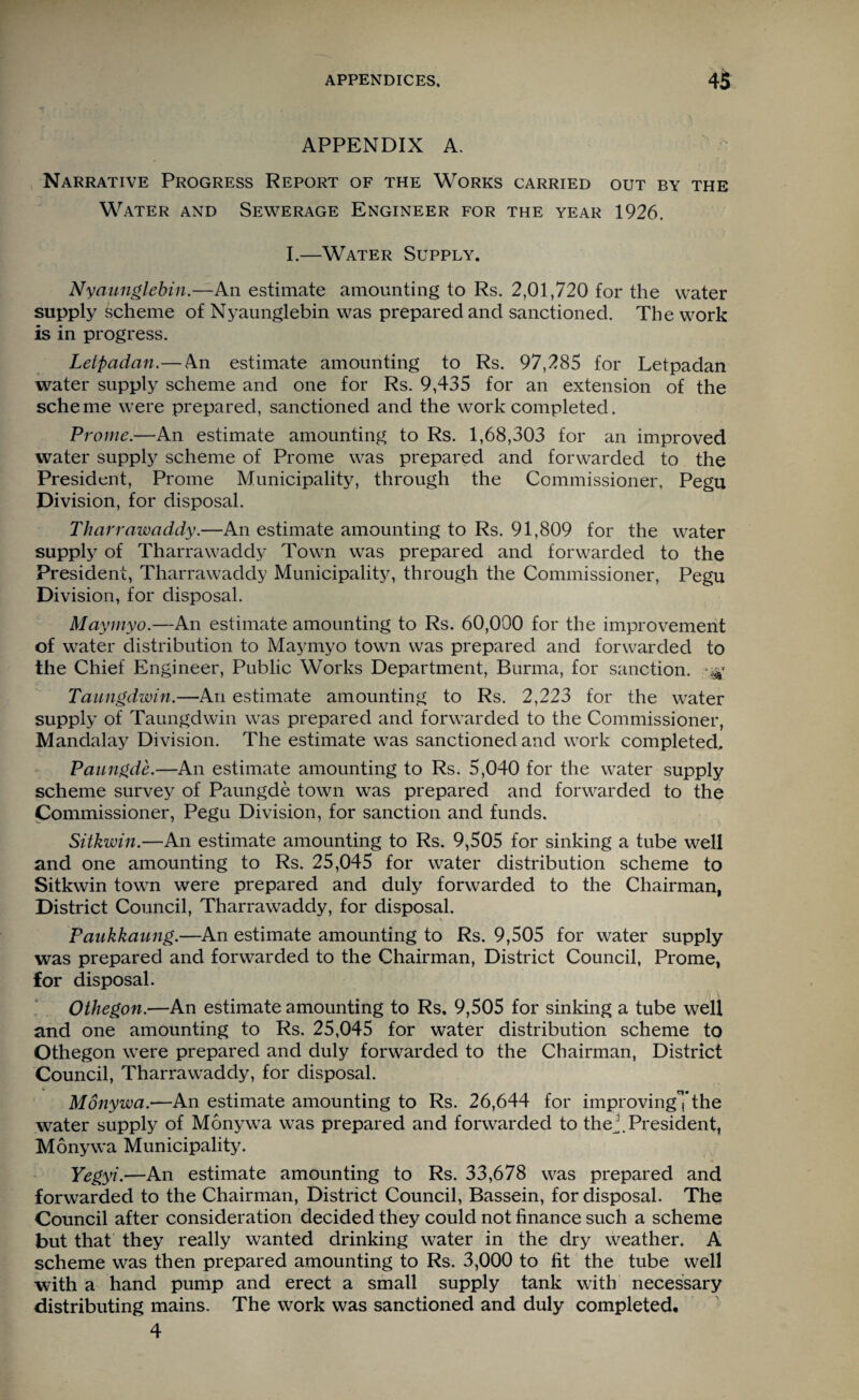APPENDIX A. Narrative Progress Report of the Works carried out by the Water and Sewerage Engineer for the year 1926. I.—Water Supply. Nyaunglebin.—An estimate amounting to Rs. 2,01,720 for the water supply scheme of Nyaunglebin was prepared and sanctioned. The work is in progress. Letpadan.— An estimate amounting to Rs. 97,285 for Letpadan water supply scheme and one for Rs. 9,435 for an extension of the scheme were prepared, sanctioned and the work completed. Prome.—An estimate amounting to Rs. 1,68,303 for an improved water supply scheme of Prome was prepared and forwarded to the President, Prome Municipality, through the Commissioner, Pegu Division, for disposal. Tharrawaddy.—An estimate amounting to Rs. 91,809 for the water supply of Tharrawaddy Town was prepared and forwarded to the President, Tharrawaddy Municipality, through the Commissioner, Pegu Division, for disposal. Maymyo.—An estimate amounting to Rs. 60,000 for the improvement of water distribution to Maymyo town was prepared and forwarded to the Chief Engineer, Public Works Department, Burma, for sanction. ^ Taungdwin.—An estimate amounting to Rs. 2,223 for the water supply of Taungdwin was prepared and forwarded to the Commissioner, Mandalay Division. The estimate was sanctioned and work completed. Paungde.—An estimate amounting to Rs. 5,040 for the water supply scheme survey of Paungde town was prepared and forwarded to the Commissioner, Pegu Division, for sanction and funds. Sitkwin.—An estimate amounting to Rs. 9,505 for sinking a tube well and one amounting to Rs. 25,045 for water distribution scheme to Sitkwin town were prepared and duly forwarded to the Chairman, District Council, Tharrawaddy, for disposal. Paukkaung.—An estimate amounting to Rs. 9,505 for water supply was prepared and forwarded to the Chairman, District Council, Prome, for disposal. Othegon.—An estimate amounting to Rs. 9,505 for sinking a tube well and one amounting to Rs. 25,045 for water distribution scheme to Othegon were prepared and duly forwarded to the Chairman, District Council, Tharrawaddy, for disposal. Monywa.—An estimate amounting to Rs. 26,644 for improving”,'the water supply of Monywa was prepared and forwarded to the President, Monywa Municipality. Yegyi.—An estimate amounting to Rs. 33,678 was prepared and forwarded to the Chairman, District Council, Bassein, for disposal. The Council after consideration decided they could not finance such a scheme but that they really wanted drinking water in the dry weather. A scheme was then prepared amounting to Rs. 3,000 to fit the tube well with a hand pump and erect a small supply tank with necessary distributing mains. The work was sanctioned and duly completed. 4