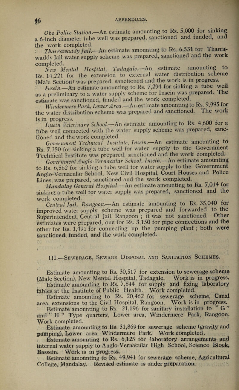 Obo Police Station.—An estimate amounting to Rs. 5,000 for sinking a 6-inch diameter tube well was prepared, sanctioned and funded, and the work completed. _ , Tharraimddy Jail.—An estimate amounting to Ks. 6,531 tor iliarra- waddy Jail water supply scheme was prepared, sanctioned and the work completed. . ,. New Mental Hospital, Tadagale.—An estimate amounting to Rs. 14,221 for the extension to external water distribution scheme (Male Section) was prepared, sanctioned and the work is in progress. hisein.—An estimate amounting to Rs. 7,294 for sinking a tube well as a preliminary to a water supply scheme for Insein was prepared. The estimate was sanctioned, funded and the work completed. Windermere Park, Lower A rea.—An estimate amounting to Rs. 9,995 for the water distribution scheme was prepared and sanctioned. The work is in progress. Insein Veterinary School— An estimate amounting to Rs. 4,600 for a tube well connected with the water supply scheme was piepaied, sanc¬ tioned and the work completed. Government Technical Institute, Insein.—An estimate amounting to Rs. 7,350 for sinking a tube well for water supply to the Government Technical Institute was prepared, sanctioned and the work completed. Government Anglo-Vernacular School Insein.—An estimate amounting to Rs. 6,562 for sinking a tube well for water supply to the Government Anglo-Vernacular School, New Civil Hospital, Court Houses and Police Lines, was prepared, sanctioned and the work completed. Mandalay General Hospital—An estimate amounting to Rs. 7,014 for sinking a tube well for water supply was prepared, sanctioned and the work completed. Central Jail, Rangoon.—An estimate amounting to Rs. 35,040 for improved water supply scheme was prepared and forwarded to the Superintendent, Central Jail, Rangoon ; it was not sanctioned. Other estimates were prepared, one for Rs. 3,150 for pipe connections and the other for Rs. 1,491 for connecting up the pumping plant ; both were sanctioned, funded, and the work completed. fj'J ( ; i HI.—Sewerage, Sewage Disposal and Sanitation Schemes. Estimate amounting to Rs. 30,517 for extension to sewerage scheme (Male Section), New Mental Hospital, Tadagale. Work is in progress. Estimate amounting to R's. 7,844 for supply and fixing laboratory tables at the Institute of Public Health. Work completed. Estimate amounting to Rs. 20,462 for sewerage scheme, Canal area, extensions to the Civil Hospital, Rangoon. Work is in progress. Estimate amounting to Rs. 21,196 for sanitary installation to 'G” and “ H ” Type quarters, Lower area, Windermere Park, Rangoon. Work completed. Estimate amounting to Rs. 31,869 for sewerage scheme (gravity and pumping), Lower area, Windermere Park. Work completed. Estimate amounting to Rs. 6,125 for laboratory arrangements and internal water supply to Anglo-Vernacular High School, Science Block, Bassein. Work is in progress. Estimate amounting to Rs. 49,941 for sewerage scheme, Agricultural College* Mandalay. Revised estimate is under preparation.