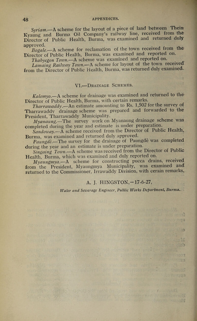 Syriam.—A scheme for the layout of a piece of land between Thein Kyaung and Burma Oil Company’s railway line, leceived fiom the Director of Public .Health, Burma, was examined and letumed duly approved. t . ,, Bogale.—A scheme for reclamation of the town received from the Director of Public Health, Burma, was examined and reported on. Thabyegon Town.—A scheme was examined and reported on. Lamaing Railway Town.—A scheme for layout of the town received from the Director of Public Health, Burma, was returned duly examined. VI.—Drainage Schemes. Kalemyo.—A scheme for drainage was examined and returned to the Director of Public Health, Burma, with certain remarks. Thavvawaddy.—An estimate amounting to Rs. 1,502 foi the survey of Tliarrawaddy drainage scheme was prepared and forwarded to the President, Tharrawaddy Municipality. Myanaung.—The survey work on Myanaung drainage scheme was completed during the year and estimate is under preparation. Sandoway.—A scheme received from the Director of Public Health, Burma, was examined and returned duly approved. Paungde.—The survey for the drainage of Paungde was completed during the year and an estimate is under preparation. Singaing Town.—A scheme was received from the Director of Public Health, Burma, which was examined and duly reported on. Myaungmya.—A scheme for constructing pucca drains, received from the President, Myaungmya Municipality, was examined and returned to the Commissioner, Irrawaddy Division, w7ith cerain remarks. A. J. HINGSTON,-17-6-27, Water and Sewerage Engineer, Public Works Department, Burma.