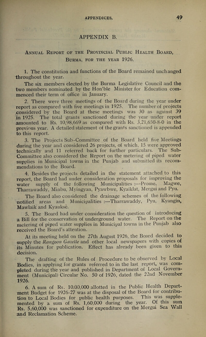 APPENDIX B. Annual Report of the Provincial Public Health Board, Burma, for the year 1926. 1. The constitution and functions of the Board remained unchanged throughout the year. The six members elected by the Burma Legislative Council and the two members nominated by the Hon’ble Minister for Education com¬ menced their term of office in January. 2. There were three meetings of the Board during the year under report as compared with live meetings in 1925. The number of projects .considered by the Board at these meetings was 30 as against 39 in 1925. The total grants sanctioned during the year under report amounted to Rs. 10,98,669 as compared with Rs. 3,21,650-8-0 in the previous year. A detailed statement of the grants sanctioned is appended to this report. 3. The Projects Sub-Committee of the Board held live Meetings during the year and considered 26 projects, of which, 15 were approved technically and 11 referred back for further particulars. The Sub- Committee also considered the Report on the metering of piped water supplies in Municipal towns in the Punjab and submitted its recom¬ mendations to the Board. 4. Besides the projects detailed in the statement attached to this report, the Board had under consideration proposals for improving the water supply of the following Municipalities :—Prome, Magwe, Tharrawaddy, Minbu, Myingyan, Pyawbwe, Kyaiklat, Mergui and Pyu. The Board also considered the drainage schemes of the following notified areas and Municipalities :—Tharrawaddy, Pyu, Kyangin, Mawlaik and Kyaukse. 5. The Board had under consideration the question of introducing a Bill for the conservation of underground water. The Report on the metering of piped water supplies in Municipal towns in the Punjab also received the Board’s attention. At its meeting held on the 27th August 1926, the Board decided to supply the Rangoon Gazette and other local newspapers with copies o£ its Minutes for publication. Effect has already been given to this decision. The drafting of the Rules of Procedure to be observed by Local Bodies, in applying for grants referred to in the last report, was com¬ pleted during the year and published in Department of Local Govern¬ ment (Municipal) Circular No. 50 of 1926, dated the 22nd November 1926. 6. A sum of Rs. 10,00,000 allotted in the Public Health Depart¬ ment Budget for 1926-27 was at the disposal of the Board for contribu¬ tion to Local Bodies for public health purposes. This was supple¬ mented by a sum of Rs. 1,60,000 during the year. Of this sum Rs. 5,60,000 was sanctioned for expenditure on the Mergui Sea Wall and Reclamation Scheme.