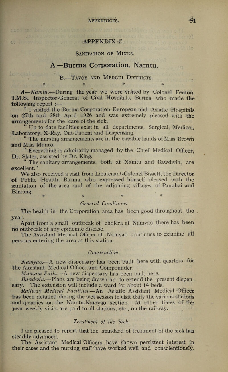 APPENDIX C. ' . , • j Sanitation of Mines. A—Burma Corporation, Namtu. B.—Tavoy and Mergui Districts. ft W ft A—Namtu.—During the year we were visited by Colonel Fenton, Inspector-General of Civil Hospitals, Burma, who made the following report :— I visited the Burma Corporation European and Asiatic Hospitals on 27th and 28th April 1926 and was extremely pleased with the arrangements for the care of the sick. Up-to-date facilities exist in all departments, Surgical, Medical, Laboratory, X-Ray, Out-Patient and Dispensing. “ The nursing arrangements are in the capable hands of Miss Brown and Miss Munro. “ Everything is admirably managed by the Chief Medical Officer, Dr. Slater, assisted by Dr. King. “ The sanitary arrangements, both at Namtu and Bawdwin, are excellent.” We also received a visit from Lieutenant-Colonel Bissett, the Director of Public Health, Burma, who expressed himself pleased with the sanitation of the area and of the adjoining villages of Panghai and Ehaung. ft # ft # General Conditions. The health in the Corporation area has been good throughout the year. Apart from a small outbreak of cholera at Namyao there has been no outbreak of any epidemic disease. The Assistant Medical Officer at Namyao continues to examine all persons entering the area at this station. Construction. Namyao.—A new dispensary has been built here with quarters for the Assistant Medical Officer, and Compounder. Mansam Falls.—A new dispensary has been built here. Bawdwin.—Plans are being drawn up to extend the present dispen¬ sary. The extension will include a ward for about 14 beds. Railway Medical Facilities.—An Asiatic Assistant Medical Officer has been detailed during the wet season to visit daily the various stations and quarries on the Namtu-Namyao section. At other times of the year weekly visits are paid to all stations, etc., on the railway. Treatment of the Sick. I am pleased to report that the standard of treatment of the sick has steadily advanced. The Assistant Medical Officers have shown persistent interest in their cases and the nursing staff have worked well and conscientiously.