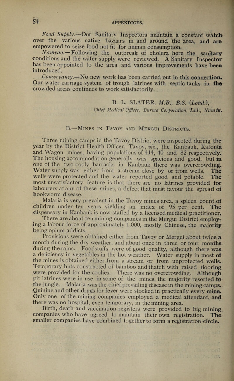 r~\ 54 APPENDICES. Food Supply.—Our Sanitary Inspectors maintain a constant watch over the various native bazaars in and around the area, and are empowered to seize food not fit for human consumption. Namyao. — Following the outbreak of cholera here the sanitary conditions and the water supply were reviewed. A Sanitary Inspector has been appointed to the area and various improvements have been introduced. Conservancy.— No new work has been carried out in this connection. Our water carriage system of trough latrines with septic tanks in the crowded areas continues to work satisfactorily. B. L. SLATER, M.B., B.S. (LondX Chief Medical Officer, Burma Corporation, Lid., Nam tv. B.—Mines in Tavoy and Mergui Districts. Three mining camps in the Tavoy District were inspected during the year by the District Health Officer, Tavoy, viz., the Kanbauk, Kalonta and Wagon mines, having populations of 414, 40 and 82 respectively. The housing accommodation generally was spacious and good, but in one of the two cooly barracks in Kanbauk there was overcrowding. Water supply was either from a stream close by or from wells. The wells were protected and the water reported good and potable. The most unsatisfactory feature is that there are no latrines provided for labourers at any of these mines, a defect that must favour the spread of hookworm disease. Malaria is very prevalent in the Tavoy mines area, a spleen count of children under ten years yielding an index of 95 per cent. The dispensary in Kanbauk is now staffed by a licensed medical practitioner. There are about ten mining companies in the Mergui District employ¬ ing a labour force of approximately 1,000, mostly Chinese, the majority being opium addicts. Provisions were obtained either from Tavoy or Mergui about twice a month during the dry weather, and about once in three or four months during the rains. Foodstuffs were of good quality, although there was a deficiency in vegetables in the hot weather. Water supply in most of the mines is obtained either from a stream or from unprotected wells. Temporary huts constructed of bamboo and thatch with raised flooring were provided for the coolies. There was no overcrowding. Although pit latrines were in use in some of the mines, the majority resorted to the jungle. Malaria was the chief prevailing disease in the mining camps. Quinine and other drugs for fever were stocked in practically every mine. Only one of the mining companies employed a medical attendant, and there was no hospital, even temporary, in the mining area. Birth, death and vaccination registers were provided to big mining companies who have agreed to maintain their own registration. The smaller companies have combined together to form a registration circle.