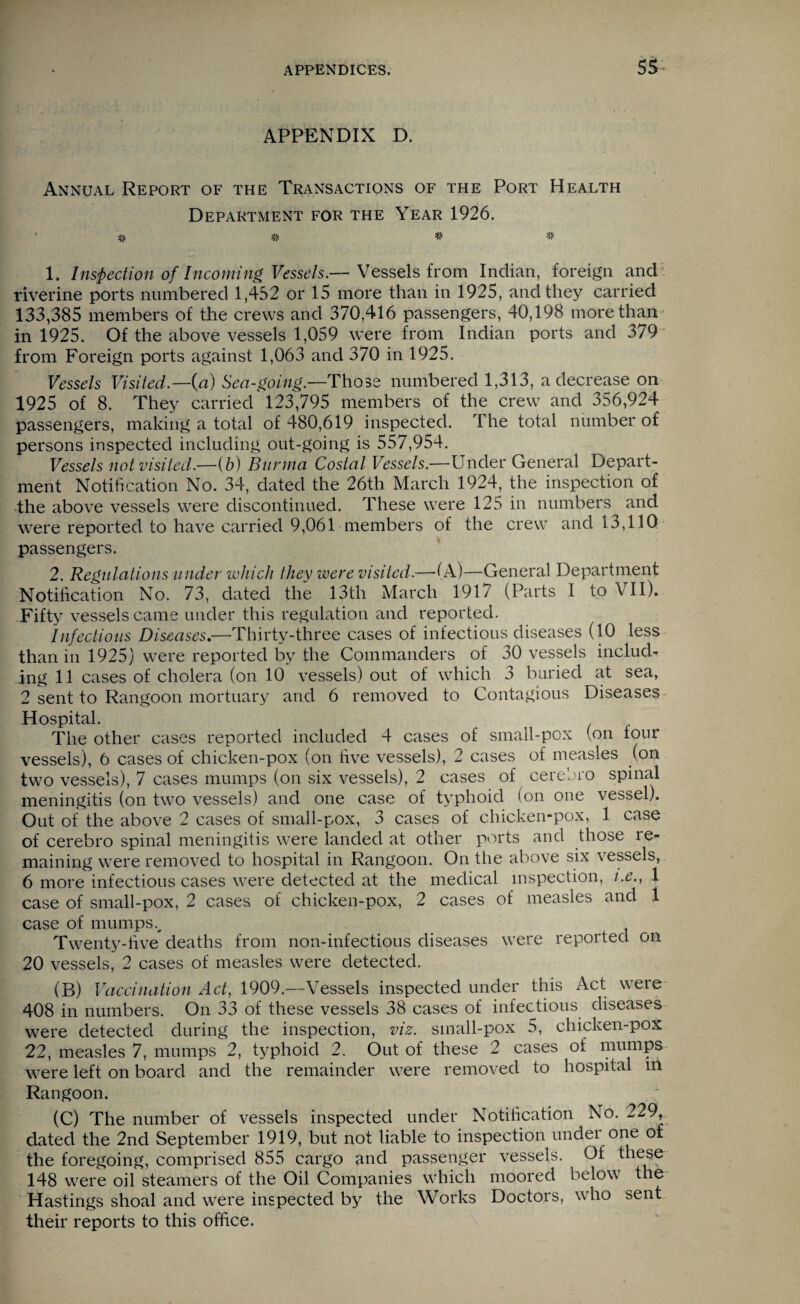 APPENDIX D. Annual Report of the Transactions of the Port Health Department for the Year 1926. # # # # 1. Inspection of Incoming Vessels.— Vessels from Indian, foreign and riverine ports numbered 1,452 or 15 more than in 1925, and they carried 133,385 members of the crews and 370,416 passengers, 40,198 more than in 1925. Of the above vessels 1,059 were from Indian ports and 379 from Foreign ports against 1,063 and 370 in 1925. Vessels Visited.—{a) Sea-going.—Those numbered 1,313, a decrease on 1925 of 8. They carried 123,795 members of the crew and 356,924 passengers, making a total of 480,619 inspected. The total number of persons inspected including out-going is 557,954. Vessels not visited.—ib) Burma Costal Vessels.—Under General Depart¬ ment Notification No. 34, dated the 26th March 1924, the inspection of the above vessels were discontinued. These were 125 in numbers and were reported to have carried 9,061 members of the crew and 13,110 passengers. 2. Regulations under which they were visited.—-(A)—General Department Notification No. 73, dated the 13th March 1917 (Parts I to VII). Fifty vessels came under this regulation and reported. Infectious Diseases.—Thirty-three cases of infectious diseases (10 less than in 1925) were reported by the Commanders of 30 vessels includ¬ ing 11 cases of cholera (on 10 vessels) out of which 3 buried at sea, 2 sent to Rangoon mortuary and 6 removed to Contagious Diseases Hospital. . The other cases reported included 4 cases of small-pox (on tour vessels), 6 cases of chicken-pox (on five vessels), 2 cases of measles (on two vessels), 7 cases mumps (on six vessels), 2 cases of cerebro spinal meningitis (on two vessels) and one case of typhoid (on one vessel). Out of the above 2 cases of small-pox, 3 cases of chicken-pox, 1 case of cerebro spinal meningitis were landed at other ports and those re¬ maining were removed to hospital in Rangoon. On the above six vessels, 6 more infectious cases were detected at the medical inspection, i.e., 1 case of small-pox, 2 cases of chicken-pox, 2 cases of measles and 1 case of mumps v Twenty-five deaths from non-infectious diseases were reported on 20 vessels, 2 cases of measles were detected. (B) Vaccination Act, 1909.—Vessels inspected under this Act were 408 in numbers. On 33 of these vessels 38 cases of infectious diseases were detected during the inspection, viz. sinall-pox 5, chicken-pox 22, measles 7, mumps 2, typhoid 2. Out of these 2 cases of mumps were left on board and the remainder were removed to hospital m Rangoon. (C) The number of vessels inspected under Notification No. 229, dated the 2nd September 1919, but not liable to inspection undei one of the foregoing, comprised 855 cargo and passenger vessels. Of these- 148 were oil steamers of the Oil Companies which moored below the Hastings shoal and were inspected by the Works Doctors, who sent their reports to this office.