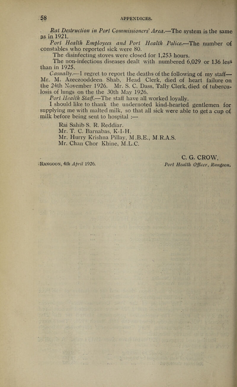 Rat Destruction in Port Commissioners' Area.—The system is the same as in 1921. Port Health Employees and Port Health Police.—The number of constables who reported sick were 80. The disinfecting stoves were closed for 1,253 hours. The non-infectious diseases dealt with numbered 6,029 or 136 less than in 1925. Casualty.•—I regret to report the deaths of the following of my staff— Mr. M. Azeezooddeen Shab, Head Clerk, died of heart failure on the 24th November 1926. Mr. S. C. Dass, Tally Clerk, died of tubercu¬ losis of lungs on the the 30th May 1926. Port Health Staff.—The staff have all worked loyally. I should like to thank the undernoted kind-hearted gentlemen for supplying me with malted milk, so that all sick were able to get a cup of milk before being sent to hospital :— Rai Sahib S. R. Reddiar. Mr. T. C. Barnabas, K-I-H. Mr. Hurry Krishna Pillay, M.B,E., M.R.A.S. Mr. Chan Chor Rhine, M.L.C. .Rangoon, 4th April 1926. C. G. CROW, Port Health Officer, Rangoon.